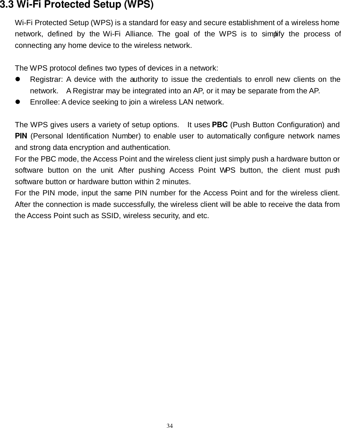  34 3.3 Wi-Fi Protected Setup (WPS) Wi-Fi Protected Setup (WPS) is a standard for easy and secure establishment of a wireless home network,  defined  by  the Wi-Fi  Alliance.  The  goal  of  the  WPS  is  to  simplify  the  process  of connecting any home device to the wireless network.      The WPS protocol defines two types of devices in a network:   Registrar:  A  device  with  the authority  to  issue the credentials  to enroll new  clients  on  the network.    A Registrar may be integrated into an AP, or it may be separate from the AP.     Enrollee: A device seeking to join a wireless LAN network.    The WPS gives users a variety of setup options.    It uses PBC (Push Button Configuration) and PIN  (Personal Identification Number) to enable user  to automatically  configure network names and strong data encryption and authentication.     For the PBC mode, the Access Point and the wireless client just simply push a hardware button or software  button  on  the  unit.  After  pushing  Access  Point  WPS  button,  the  client  must  push software button or hardware button within 2 minutes. For the PIN mode, input the same PIN number for the Access Point and for the wireless client. After the connection is made successfully, the wireless client will be able to receive the data from the Access Point such as SSID, wireless security, and etc.  