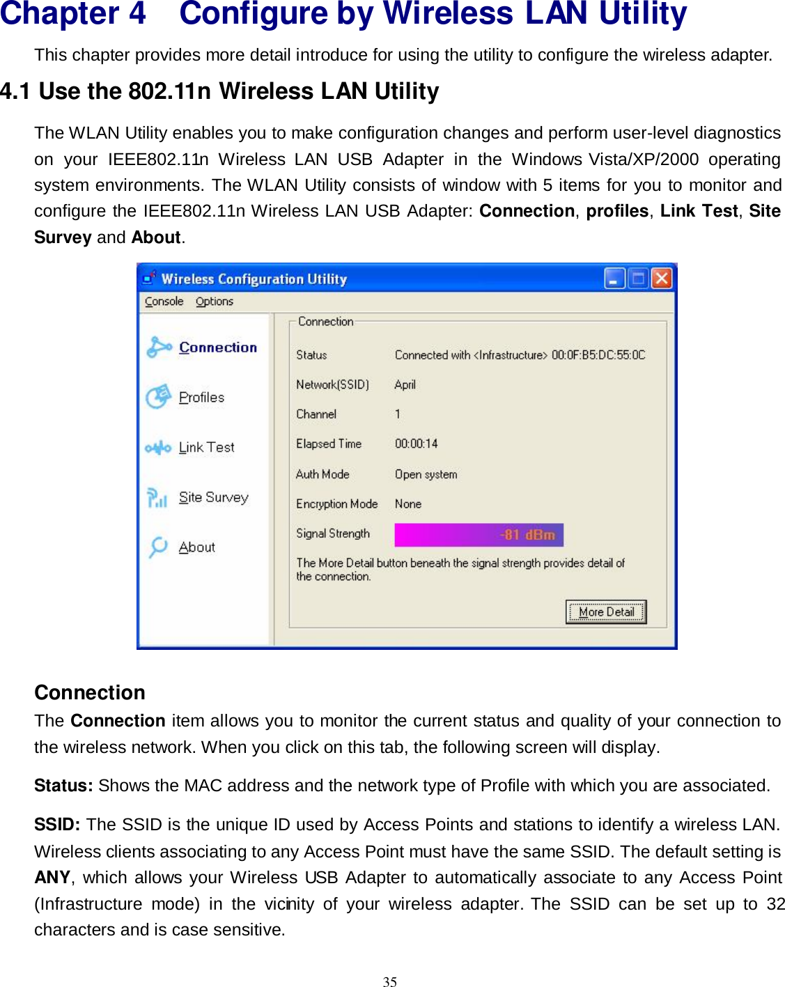  35 Chapter 4 Configure by Wireless LAN Utility   This chapter provides more detail introduce for using the utility to configure the wireless adapter. 4.1 Use the 802.11n Wireless LAN Utility The WLAN Utility enables you to make configuration changes and perform user-level diagnostics on  your  IEEE802.11n  Wireless  LAN  USB  Adapter  in  the  Windows Vista/XP/2000  operating system environments. The WLAN Utility consists of window with 5 items for you to monitor and configure the IEEE802.11n Wireless LAN USB Adapter: Connection, profiles, Link Test, Site Survey and About.  Connection The Connection item allows you to monitor the current status and quality of your connection to the wireless network. When you click on this tab, the following screen will display.   Status: Shows the MAC address and the network type of Profile with which you are associated. SSID: The SSID is the unique ID used by Access Points and stations to identify a wireless LAN. Wireless clients associating to any Access Point must have the same SSID. The default setting is ANY, which allows your Wireless USB Adapter to automatically associate to any Access Point (Infrastructure  mode)  in  the  vicinity  of  your  wireless  adapter.  The  SSID  can  be  set  up  to  32 characters and is case sensitive. 