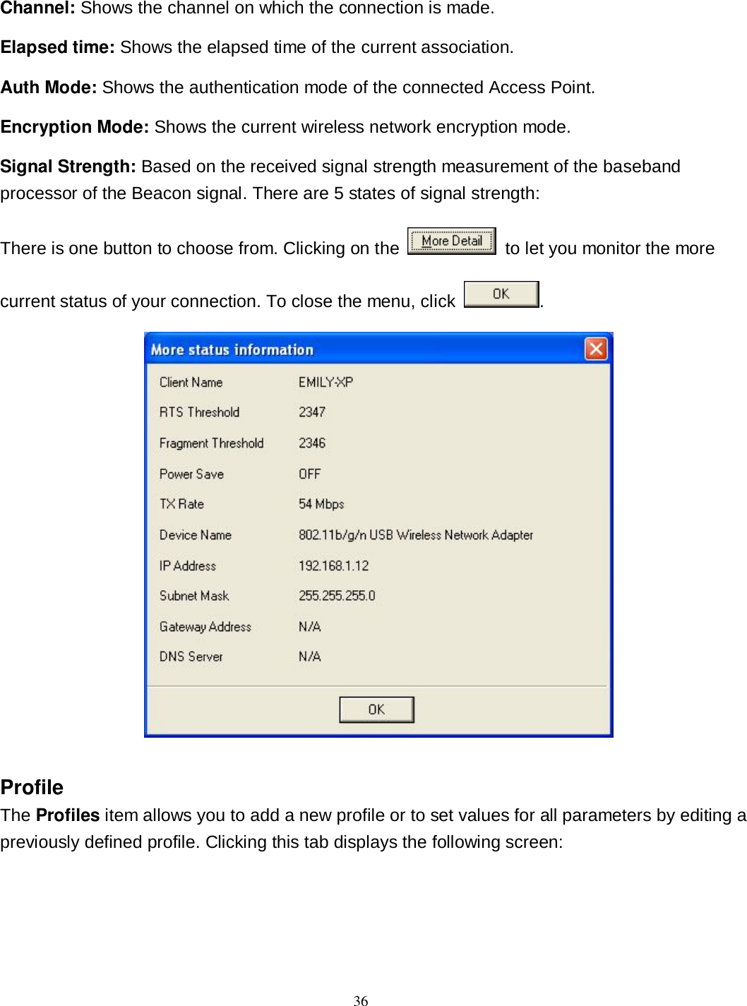  36 Channel: Shows the channel on which the connection is made. Elapsed time: Shows the elapsed time of the current association. Auth Mode: Shows the authentication mode of the connected Access Point. Encryption Mode: Shows the current wireless network encryption mode. Signal Strength: Based on the received signal strength measurement of the baseband processor of the Beacon signal. There are 5 states of signal strength: There is one button to choose from. Clicking on the   to let you monitor the more current status of your connection. To close the menu, click  .  Profile The Profiles item allows you to add a new profile or to set values for all parameters by editing a previously defined profile. Clicking this tab displays the following screen: 