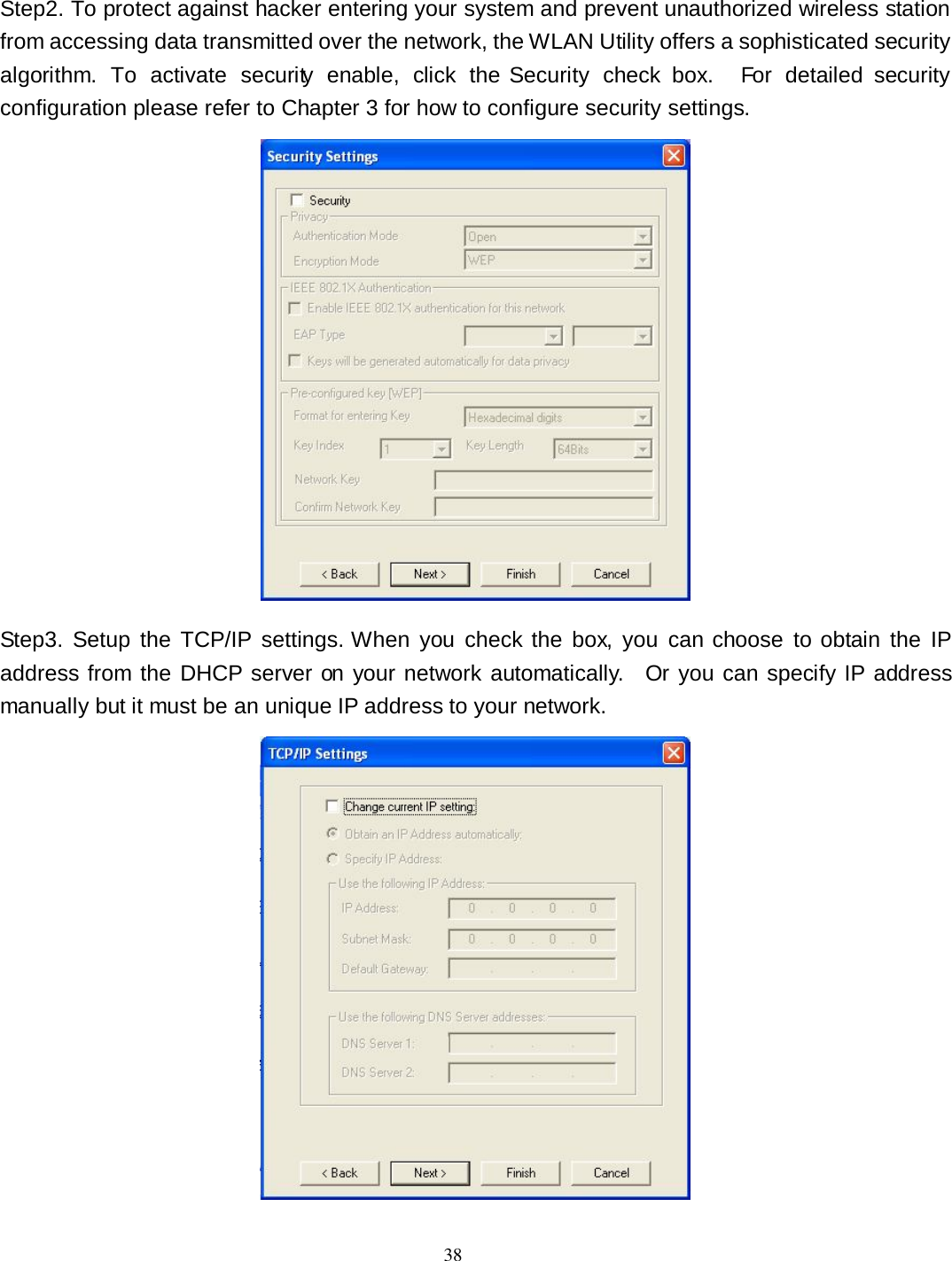  38 Step2. To protect against hacker entering your system and prevent unauthorized wireless station from accessing data transmitted over the network, the WLAN Utility offers a sophisticated security algorithm.  To  activate  security  enable,  click  the Security  check  box.    For  detailed  security configuration please refer to Chapter 3 for how to configure security settings.  Step3. Setup  the  TCP/IP  settings. When  you  check  the  box,  you  can  choose  to obtain the  IP address from the DHCP server on your network automatically.    Or you can specify IP address manually but it must be an unique IP address to your network.  