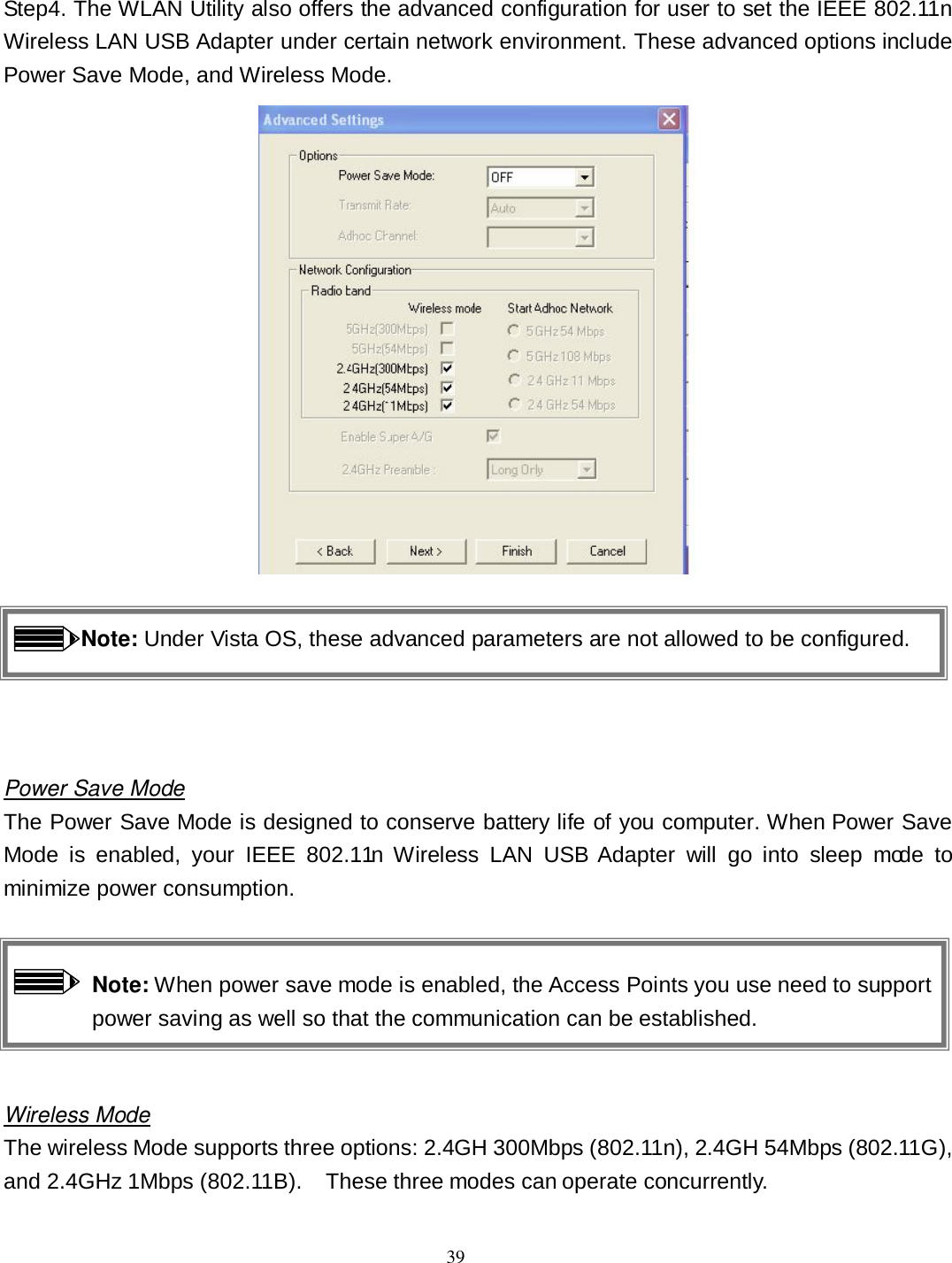  39 Step4. The WLAN Utility also offers the advanced configuration for user to set the IEEE 802.11n Wireless LAN USB Adapter under certain network environment. These advanced options include Power Save Mode, and Wireless Mode.     Note: Under Vista OS, these advanced parameters are not allowed to be configured.   Power Save Mode The Power Save Mode is designed to conserve battery life of you computer. When Power Save Mode  is  enabled,  your  IEEE  802.11n  Wireless  LAN  USB  Adapter  will  go  into  sleep  mode  to minimize power consumption.  Note: When power save mode is enabled, the Access Points you use need to support power saving as well so that the communication can be established.  Wireless Mode The wireless Mode supports three options: 2.4GH 300Mbps (802.11n), 2.4GH 54Mbps (802.11G), and 2.4GHz 1Mbps (802.11B).    These three modes can operate concurrently. 