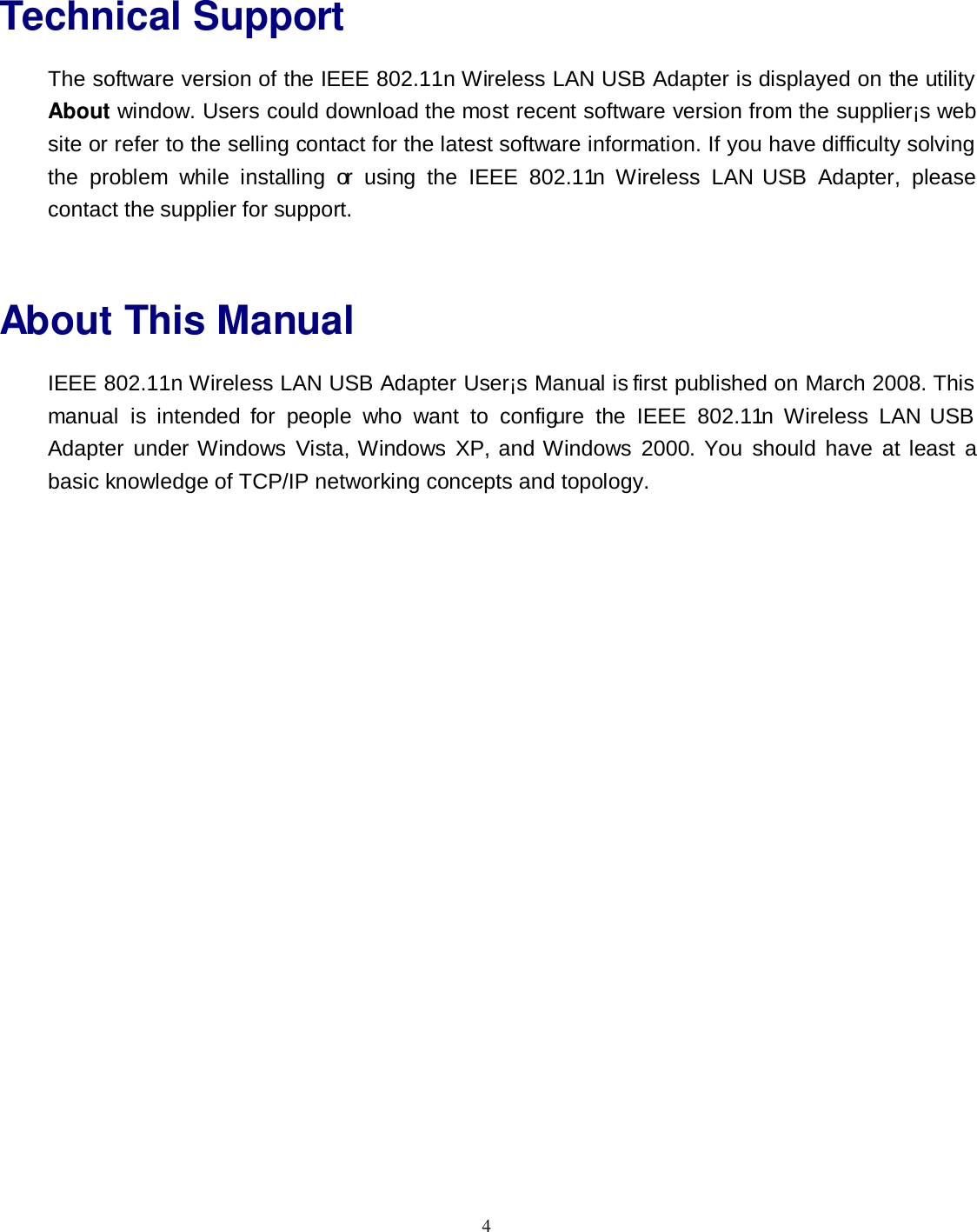  4 Technical Support The software version of the IEEE 802.11n Wireless LAN USB Adapter is displayed on the utility About window. Users could download the most recent software version from the supplier¡s web site or refer to the selling contact for the latest software information. If you have difficulty solving the  problem  while  installing  or  using  the  IEEE  802.11n  Wireless  LAN USB  Adapter,  please contact the supplier for support.  About This Manual IEEE 802.11n Wireless LAN USB Adapter User¡s Manual is first published on March 2008. This manual  is  intended  for  people  who  want  to  configure  the  IEEE  802.11n  Wireless  LAN USB Adapter  under Windows  Vista, Windows  XP, and Windows  2000.  You  should  have  at  least  a basic knowledge of TCP/IP networking concepts and topology. 