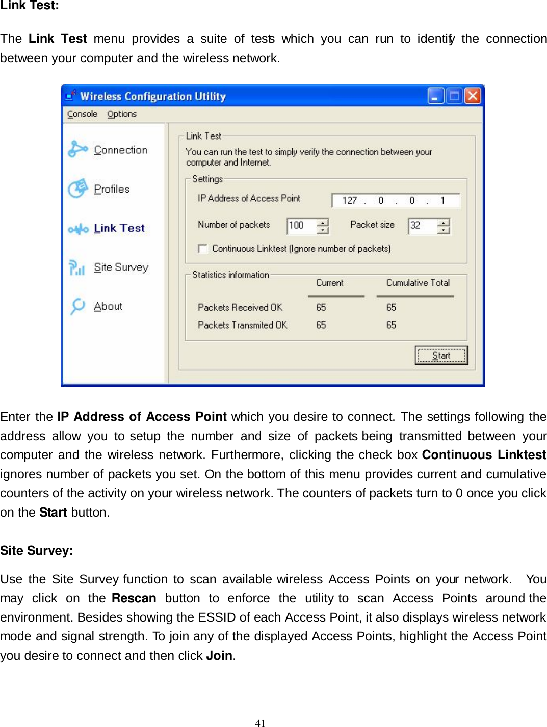  41 Link Test: The  Link  Test  menu  provides  a  suite  of  tests  which  you  can  run  to  identify  the  connection between your computer and the wireless network.     Enter the IP Address of Access Point which you desire to connect. The settings following the address  allow  you  to setup  the  number  and  size  of  packets  being  transmitted  between  your computer and the wireless network. Furthermore, clicking the check box Continuous Linktest ignores number of packets you set. On the bottom of this menu provides current and cumulative counters of the activity on your wireless network. The counters of packets turn to 0 once you click on the Start button.  Site Survey: Use  the  Site  Survey function to  scan  available  wireless Access  Points  on  your  network.    You may  click  on  the Rescan  button  to  enforce  the  utility  to  scan  Access  Points  around the environment. Besides showing the ESSID of each Access Point, it also displays wireless network mode and signal strength. To join any of the displayed Access Points, highlight the Access Point you desire to connect and then click Join. 