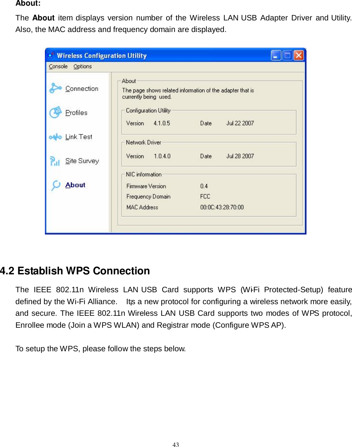  43 About: The About item displays version number  of the Wireless LAN USB Adapter Driver and Utility.   Also, the MAC address and frequency domain are displayed.    4.2 Establish WPS Connection The  IEEE  802.11n  Wireless  LAN USB  Card  supports  WPS  (Wi-Fi  Protected-Setup)  feature defined by the Wi-Fi Alliance.    It¡s a new protocol for configuring a wireless network more easily, and secure. The IEEE 802.11n Wireless LAN USB Card supports two modes of WPS protocol, Enrollee mode (Join a WPS WLAN) and Registrar mode (Configure WPS AP).  To setup the WPS, please follow the steps below. 