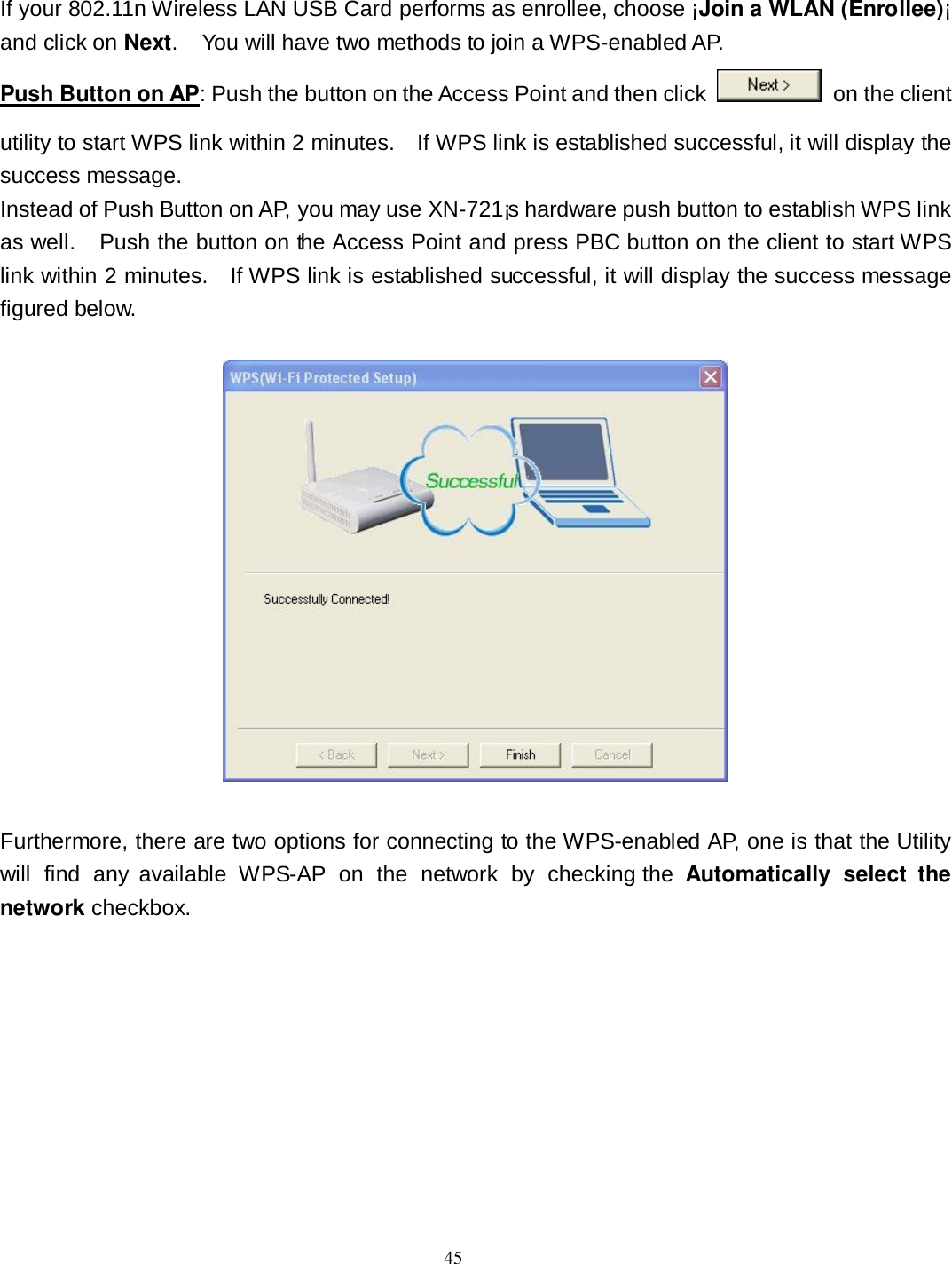  45 If your 802.11n Wireless LAN USB Card performs as enrollee, choose ¡Join a WLAN (Enrollee)¡ and click on Next.    You will have two methods to join a WPS-enabled AP. Push Button on AP: Push the button on the Access Point and then click    on the client utility to start WPS link within 2 minutes.    If WPS link is established successful, it will display the success message. Instead of Push Button on AP, you may use XN-721¡s hardware push button to establish WPS link as well.    Push the button on the Access Point and press PBC button on the client to start WPS link within 2 minutes.    If WPS link is established successful, it will display the success message figured below.    Furthermore, there are two options for connecting to the WPS-enabled AP, one is that the Utility will  find  any  available  WPS-AP  on  the  network  by  checking the  Automatically  select  the network checkbox.     