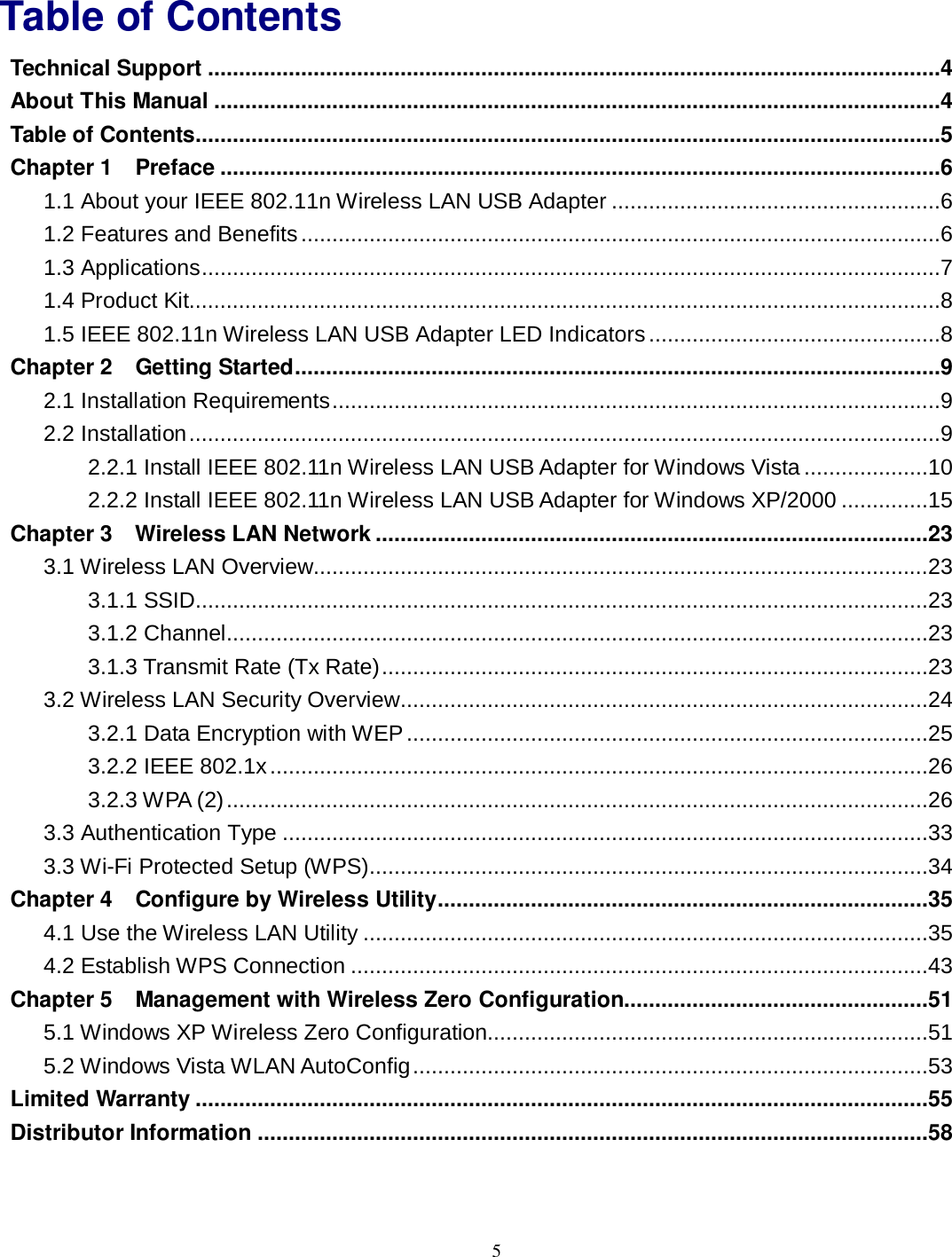  5 Table of Contents Technical Support ......................................................................................................................4 About This Manual .....................................................................................................................4 Table of Contents........................................................................................................................5 Chapter 1 Preface ....................................................................................................................6 1.1 About your IEEE 802.11n Wireless LAN USB Adapter .....................................................6 1.2 Features and Benefits.......................................................................................................6 1.3 Applications.......................................................................................................................7 1.4 Product Kit.........................................................................................................................8 1.5 IEEE 802.11n Wireless LAN USB Adapter LED Indicators...............................................8 Chapter 2 Getting Started........................................................................................................9 2.1 Installation Requirements..................................................................................................9 2.2 Installation.........................................................................................................................9 2.2.1 Install IEEE 802.11n Wireless LAN USB Adapter for Windows Vista ....................10 2.2.2 Install IEEE 802.11n Wireless LAN USB Adapter for Windows XP/2000 ..............15 Chapter 3 Wireless LAN Network .........................................................................................23 3.1 Wireless LAN Overview...................................................................................................23 3.1.1 SSID......................................................................................................................23 3.1.2 Channel.................................................................................................................23 3.1.3 Transmit Rate (Tx Rate)........................................................................................23 3.2 Wireless LAN Security Overview.....................................................................................24 3.2.1 Data Encryption with WEP ....................................................................................25 3.2.2 IEEE 802.1x..........................................................................................................26 3.2.3 WPA (2).................................................................................................................26 3.3 Authentication Type ........................................................................................................33 3.3 Wi-Fi Protected Setup (WPS)..........................................................................................34 Chapter 4 Configure by Wireless Utility...............................................................................35 4.1 Use the Wireless LAN Utility ...........................................................................................35 4.2 Establish WPS Connection .............................................................................................43 Chapter 5 Management with Wireless Zero Configuration.................................................51 5.1 Windows XP Wireless Zero Configuration.......................................................................51 5.2 Windows Vista WLAN AutoConfig...................................................................................53 Limited Warranty ......................................................................................................................55 Distributor Information ............................................................................................................58 