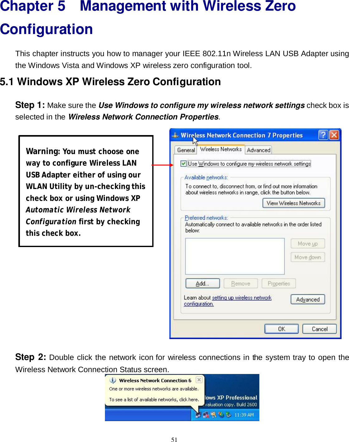  51 Chapter 5 Management with Wireless Zero Configuration This chapter instructs you how to manager your IEEE 802.11n Wireless LAN USB Adapter using the Windows Vista and Windows XP wireless zero configuration tool. 5.1 Windows XP Wireless Zero Configuration Step 1: Make sure the Use Windows to configure my wireless network settings check box is selected in the Wireless Network Connection Properties.   Step 2: Double click the network icon for wireless connections in the system tray to open the Wireless Network Connection Status screen.  Warning: You must choose one way to configure Wireless LAN USB Adapter either of using our WLAN Utility by un-checking this check box or using Windows XP Automatic Wireless Network Configuration first by checking this check box. 