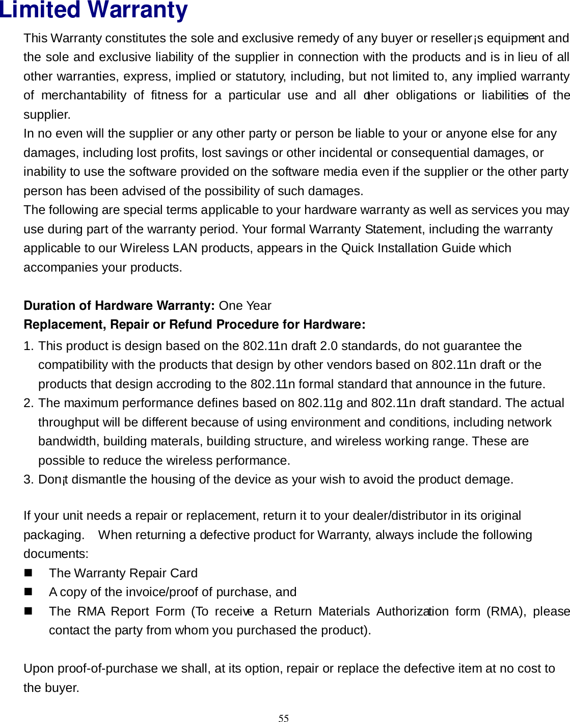  55 Limited Warranty This Warranty constitutes the sole and exclusive remedy of any buyer or reseller¡s equipment and the sole and exclusive liability of the supplier in connection with the products and is in lieu of all other warranties, express, implied or statutory, including, but not limited to, any implied warranty of  merchantability  of  fitness for  a  particular  use  and  all  other  obligations  or  liabilities  of  the supplier. In no even will the supplier or any other party or person be liable to your or anyone else for any damages, including lost profits, lost savings or other incidental or consequential damages, or inability to use the software provided on the software media even if the supplier or the other party person has been advised of the possibility of such damages. The following are special terms applicable to your hardware warranty as well as services you may use during part of the warranty period. Your formal Warranty Statement, including the warranty applicable to our Wireless LAN products, appears in the Quick Installation Guide which accompanies your products.  Duration of Hardware Warranty: One Year Replacement, Repair or Refund Procedure for Hardware: 1. This product is design based on the 802.11n draft 2.0 standards, do not guarantee the compatibility with the products that design by other vendors based on 802.11n draft or the products that design accroding to the 802.11n formal standard that announce in the future. 2. The maximum performance defines based on 802.11g and 802.11n draft standard. The actual throughput will be different because of using environment and conditions, including network bandwidth, building materals, building structure, and wireless working range. These are possible to reduce the wireless performance. 3. Don¡t dismantle the housing of the device as your wish to avoid the product demage.  If your unit needs a repair or replacement, return it to your dealer/distributor in its original packaging.    When returning a defective product for Warranty, always include the following documents:   The Warranty Repair Card   A copy of the invoice/proof of purchase, and     The  RMA  Report  Form  (To  receive  a  Return  Materials  Authorization  form  (RMA),  please contact the party from whom you purchased the product).  Upon proof-of-purchase we shall, at its option, repair or replace the defective item at no cost to the buyer. 