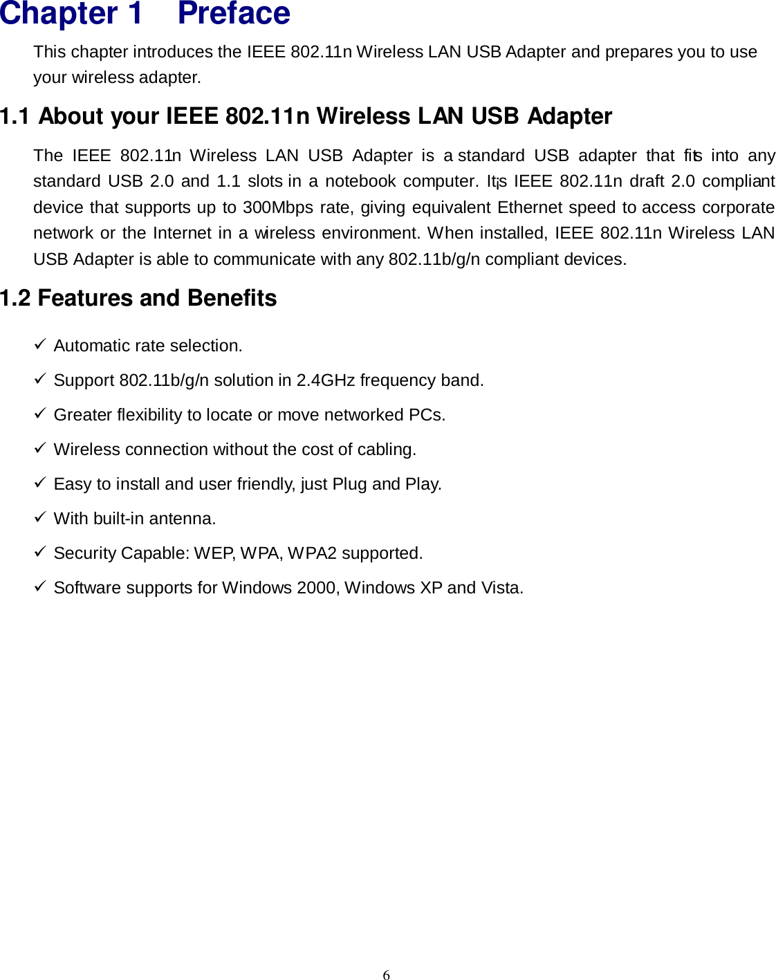  6 Chapter 1 Preface This chapter introduces the IEEE 802.11n Wireless LAN USB Adapter and prepares you to use your wireless adapter. 1.1 About your IEEE 802.11n Wireless LAN USB Adapter The  IEEE  802.11n  Wireless  LAN  USB  Adapter  is  a  standard  USB  adapter  that  fits  into  any standard USB 2.0 and 1.1 slots in a notebook computer. It¡s IEEE 802.11n draft 2.0 compliant device that supports up to 300Mbps rate, giving equivalent Ethernet speed to access corporate network or the Internet in a wireless environment. When installed, IEEE 802.11n Wireless LAN USB Adapter is able to communicate with any 802.11b/g/n compliant devices. 1.2 Features and Benefits  Automatic rate selection.  Support 802.11b/g/n solution in 2.4GHz frequency band.  Greater flexibility to locate or move networked PCs.  Wireless connection without the cost of cabling.  Easy to install and user friendly, just Plug and Play.  With built-in antenna.  Security Capable: WEP, WPA, WPA2 supported.  Software supports for Windows 2000, Windows XP and Vista.  