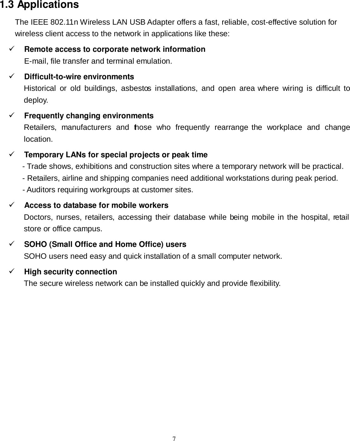  7 1.3 Applications The IEEE 802.11n Wireless LAN USB Adapter offers a fast, reliable, cost-effective solution for wireless client access to the network in applications like these:  Remote access to corporate network information E-mail, file transfer and terminal emulation.  Difficult-to-wire environments Historical  or  old  buildings,  asbestos  installations,  and  open  area  where  wiring  is  difficult  to deploy.  Frequently changing environments Retailers,  manufacturers  and  those  who  frequently  rearrange the  workplace  and  change location.  Temporary LANs for special projects or peak time - Trade shows, exhibitions and construction sites where a temporary network will be practical.     - Retailers, airline and shipping companies need additional workstations during peak period.     - Auditors requiring workgroups at customer sites.  Access to database for mobile workers Doctors,  nurses,  retailers,  accessing their database while being mobile in the hospital, retail store or office campus.  SOHO (Small Office and Home Office) users SOHO users need easy and quick installation of a small computer network.  High security connection The secure wireless network can be installed quickly and provide flexibility. 