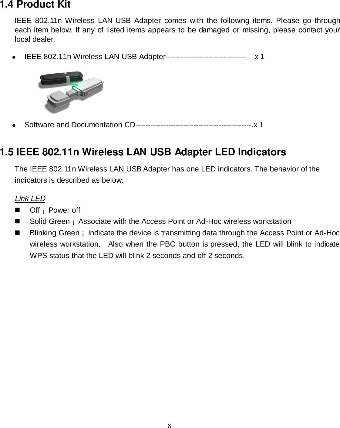  8 1.4 Product Kit IEEE  802.11n Wireless  LAN USB  Adapter  comes  with  the  following items.  Please  go  through each item below. If any of listed items appears to be damaged or missing, please contact your local dealer.  IEEE 802.11n Wireless LAN USB Adapter--------------------------------    x 1   Software and Documentation CD----------------------------------------------.x 1 1.5 IEEE 802.11n Wireless LAN USB Adapter LED Indicators The IEEE 802.11n Wireless LAN USB Adapter has one LED indicators. The behavior of the indicators is described as below: Link LED   Off ¡  Power off     Solid Green ¡  Associate with the Access Point or Ad-Hoc wireless workstation     Blinking Green ¡  Indicate the device is transmitting data through the Access Point or Ad-Hoc wireless workstation.    Also when the PBC button is pressed, the LED will blink to indicate WPS status that the LED will blink 2 seconds and off 2 seconds.   