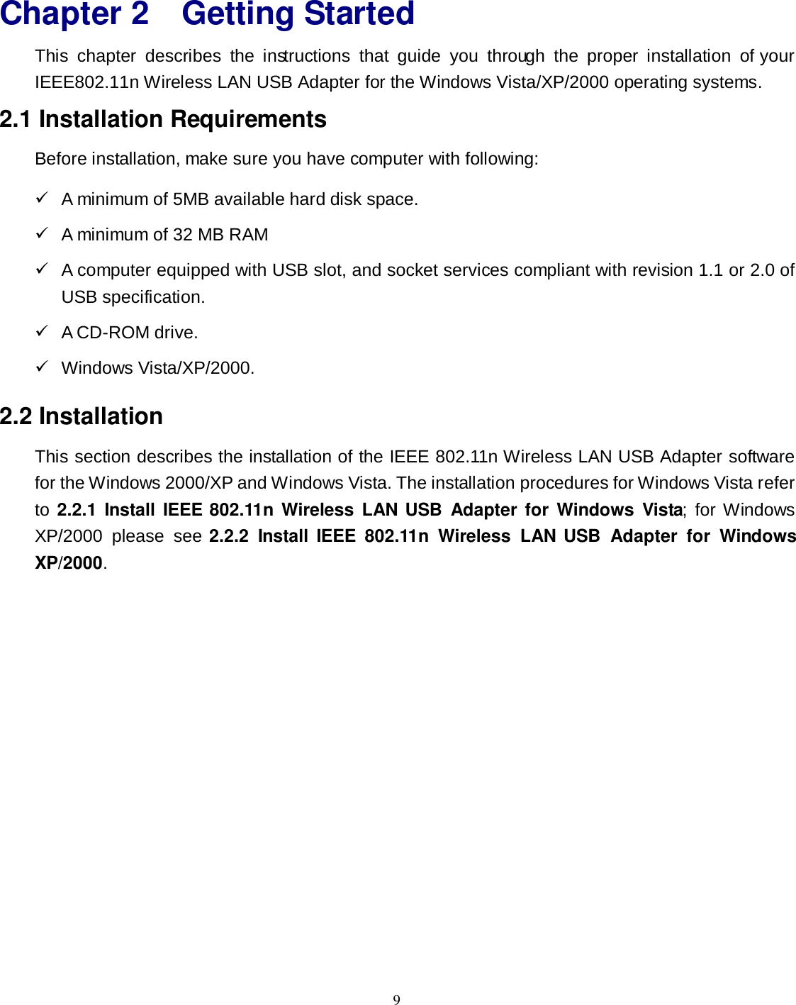  9 Chapter 2 Getting Started This  chapter  describes  the  instructions  that  guide  you  through  the  proper  installation  of your IEEE802.11n Wireless LAN USB Adapter for the Windows Vista/XP/2000 operating systems. 2.1 Installation Requirements Before installation, make sure you have computer with following:   A minimum of 5MB available hard disk space.   A minimum of 32 MB RAM   A computer equipped with USB slot, and socket services compliant with revision 1.1 or 2.0 of USB specification.   A CD-ROM drive.   Windows Vista/XP/2000. 2.2 Installation This section describes the installation of the IEEE 802.11n Wireless LAN USB Adapter software for the Windows 2000/XP and Windows Vista. The installation procedures for Windows Vista refer to 2.2.1  Install  IEEE 802.11n Wireless  LAN USB  Adapter for Windows  Vista;  for Windows XP/2000  please  see 2.2.2  Install IEEE  802.11n  Wireless  LAN USB  Adapter  for  Windows XP/2000. 