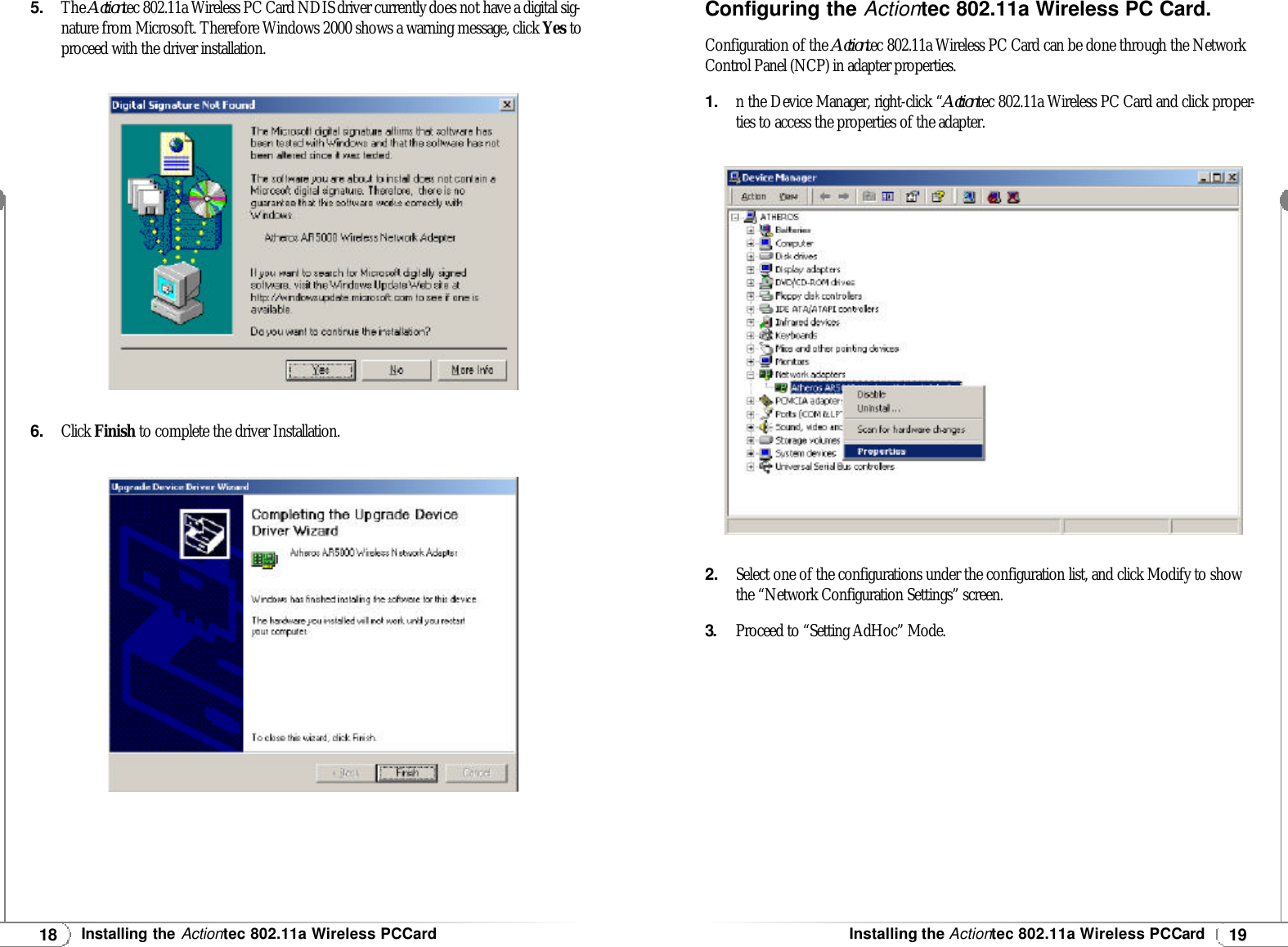 19Installing theActiontec 802.11a Wireless PCCard18Installing theActiontec 802.11a Wireless PCCard5.The Actiontec 802.11a Wireless PC Card NDISdriver currently does not have a digital sig-nature from Microsoft. Therefore Windows 2000 shows a warning message, click Yes toproceed with the driver installation.6.Click Finish to complete the driver Installation.Configuring the Actiontec 802.11a Wireless PC Card.Configuration of the Actiontec 802.11a Wireless PC Card can be done through the NetworkControl Panel (NCP) in adapter properties. 1.n the Device Manager, right-click “Actiontec 802.11a Wireless PC Card and click proper-ties to access the properties of the adapter.2.Select one of the configurations under the configuration list, and click Modify to showthe “Network Configuration Settings” screen.3.Proceed to “Setting AdHoc” Mode.