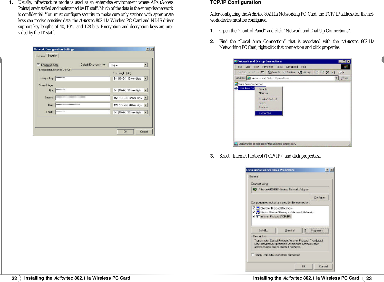 23Installing theActiontec 802.11a Wireless PC Card22Installing theActiontec 802.11a Wireless PC Card1.Usually, infrastructure mode is used as an enterprise environment where APs (AccessPoints) are installed and maintained by IT staff. Much of the data in the enterprise networkis confidential. You must configure security to make sure only stations with appropriatekeys can receive sensitive data. the Actiontec 802.11a Wireless PC Card and NDIS driversupport key lengths of 40, 104,  and 128 bits. Encryption and decryption keys are pro-vided by the IT staff.TCP/IPConfigurationAfter configuring the Actiontec 802.11a Networking PC Card, the TCP/IPaddress for the net-work device must be configured.1.Open the “Control Panel” and click “Network and Dial-Up Connections”.2.Find the “Local Area Connection” that is associated with the “Actiontec 802.11aNetworking PCCard, right-click that connection and click properties.3.Select ”Internet Protocol (TCP/IP)” and click properties..