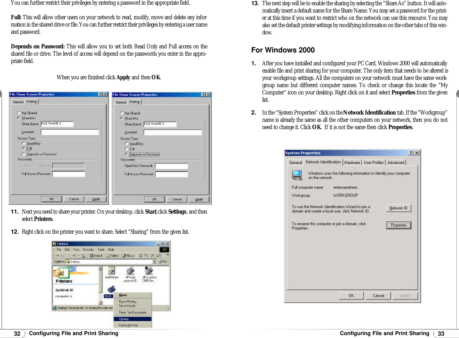 33Configuring File and Print Sharing13.The next step will be to enable the sharing by selecting the “Share As” button. It will auto-matically insert a default name for the Share Name. You may set a password for the print-er at this time if you want to restrict who on the network can use this resource. You mayalso set the default printer settings by modifying information on the other tabs of this win-dow. For Windows 20001.After you have installed and configured your PCCard, Windows 2000 will automaticallyenable file and print sharing for your computer. The only item that needs to be altered isyour workgroup settings. All the computers on your network must have the same work-group name but different computer names. To check or change this locate the “MyComputer” icon on your desktop. Right click on it and select Properties from the givenlist.2.In the “System Properties” click on the Network Identification tab. If the “Workgroup”name is already the same as all the other computers on your network, then you do notneed to change it. Click OK.  If it is not the same then click Properties.32Configuring File and Print Sharing11.Next you need to share your printer. On your desktop, click Start, click Settings, and thenselect Printers.12.Right click on the printer you want to share. Select “Sharing” from the given list.You can further restrict their privileges by entering a password in the appropriate field.Full: This will allow other users on your network to read, modify, move and delete any infor-mation in the shared drive or file. You can further restrict their privileges by entering a user nameand password.Depends on Password: This will allow you to set both Read Only and Full access on theshared file or drive. The level of access will depend on the passwords you enter in the appro-priate field.When you are finished click Apply and then OK.