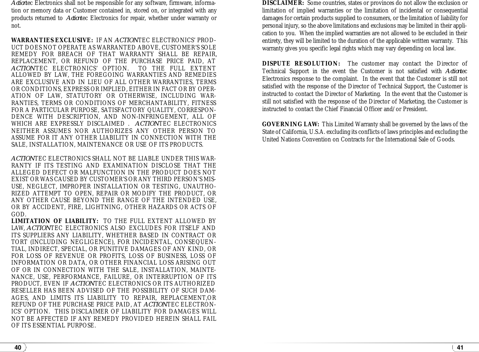4140Actiontec Electronics shall not be responsible for any software, firmware, informa-tion or memory data or Customer contained in, stored on, or integrated with anyproducts returned to  Actiontec Electronics for repair, whether under warranty ornot.WARRANTIES EXCLUSIVE: IF AN ACTIONTEC ELECTRONICS’ PROD-UCT DOES NOT OPERATE AS WARRANTED ABOVE, CUSTOMER’S SOLEREMEDY FOR BREACH OF THAT WARRANTY SHALL BE REPAIR,REPLACEMENT, OR REFUND OF THE PURCHASE PRICE PAID, ATACTIONTEC ELECTRONICS’ OPTION.  TO THE FULL EXTENTALLOWED BY LAW, THE FOREGOING WARRANTIES AND REMEDIESARE EXCLUSIVE AND IN LIEU OF ALL OTHER WARRANTIES, TERMSOR CONDITIONS, EXPRESS OR IMPLIED, EITHER IN FACT OR BY OPER-ATION OF LAW, STATUTORY OR OTHERWISE, INCLUDING WAR-RANTIES, TERMS OR CONDITIONS OF MERCHANTABILITY, FITNESSFOR A PARTICULAR PURPOSE, SATISFACTORY QUALITY, CORRESPON-DENCE WITH DESCRIPTION, AND NON-INFRINGEMENT, ALL OFWHICH ARE EXPRESSLY DISCLAIMED .  ACTIONTEC ELECTRONICSNEITHER ASSUMES NOR AUTHORIZES ANY OTHER PERSON TOASSUME FOR IT ANY OTHER LIABILITY IN CONNECTION WITH THESALE, INSTALLATION, MAINTENANCE OR USE OF ITS PRODUCTS.ACTIONTEC ELECTRONICS SHALL NOT BE LIABLE UNDER THIS WAR-RANTY IF ITS TESTING AND EXAMINATION DISCLOSE THAT THEALLEGED DEFECT OR MALFUNCTION IN THE PRODUCT DOES NOTEXIST OR WAS CAUSED BY CUSTOMER’S OR ANY THIRD PERSON’S MIS-USE, NEGLECT, IMPROPER INSTALLATION OR TESTING, UNAUTHO-RIZED ATTEMPT TO OPEN, REPAIR OR MODIFY THE PRODUCT, ORANY OTHER CAUSE BEYOND THE RANGE OF THE INTENDED USE,OR BY ACCIDENT, FIRE, LIGHTNING, OTHER HAZARDS OR ACTS OFGOD.LIMITATION OF LIABILITY: TO THE FULL EXTENT ALLOWED BYLAW, ACTIONTEC ELECTRONICS ALSO EXCLUDES FOR ITSELF ANDITS SUPPLIERS ANY LIABILITY, WHETHER BASED IN CONTRACT ORTORT (INCLUDING NEGLIGENCE), FOR INCIDENTAL, CONSEQUEN-TIAL, INDIRECT, SPECIAL, OR PUNITIVE DAMAGES OF ANY KIND, ORFOR LOSS OF REVENUE OR PROFITS, LOSS OF BUSINESS, LOSS OFINFORMATION OR DATA, OR OTHER FINANCIAL LOSS ARISING OUTOF OR IN CONNECTION WITH THE SALE, INSTALLATION, MAINTE-NANCE, USE, PERFORMANCE, FAILURE, OR INTERRUPTION OF ITSPRODUCT, EVEN IF ACTIONTEC ELECTRONICS OR ITS AUTHORIZEDRESELLER HAS BEEN ADVISED OF THE POSSIBILITY OF SUCH DAM-AGES, AND LIMITS ITS LIABILITY TO REPAIR, REPLACEMENT,ORREFUND OF THE PURCHASE PRICE PAID, AT ACTIONTEC ELECTRON-ICS’ OPTION.  THIS DISCLAIMER OF LIABILITY FOR DAMAGES WILLNOT BE AFFECTED IF ANY REMEDY PROVIDED HEREIN SHALL FAILOF ITS ESSENTIAL PURPOSE.DISCLAIMER:  Some countries, states or provinces do not allow the exclusion orlimitation of implied warranties or the limitation of incidental or consequentialdamages for certain products supplied to consumers, or the limitation of liability forpersonal injury, so the above limitations and exclusions may be limited in their appli-cation to you.  When the implied warranties are not allowed to be excluded in theirentirety, they will be limited to the duration of the applicable written warranty.  Thiswarranty gives you specific legal rights which may vary depending on local law.DISPUTE RESOLUTION: The customer may contact the Director ofTechnical Support in the event the Customer is not satisfied with ActiontecElectronics response to the complaint.  In the event that the Customer is still notsatisfied with the response of the Director of Technical Support, the Customer isinstructed to contact the Director of Marketing.  In the event that the Customer isstill not satisfied with the response of the Director of Marketing, the Customer isinstructed to contact the Chief Financial Officer and/or President.GOVERNING LAW:  This Limited Warranty shall be governed by the laws of theState of California, U.S.A. excluding its conflicts of laws principles and excluding theUnited Nations Convention on Contracts for the International Sale of Goods.