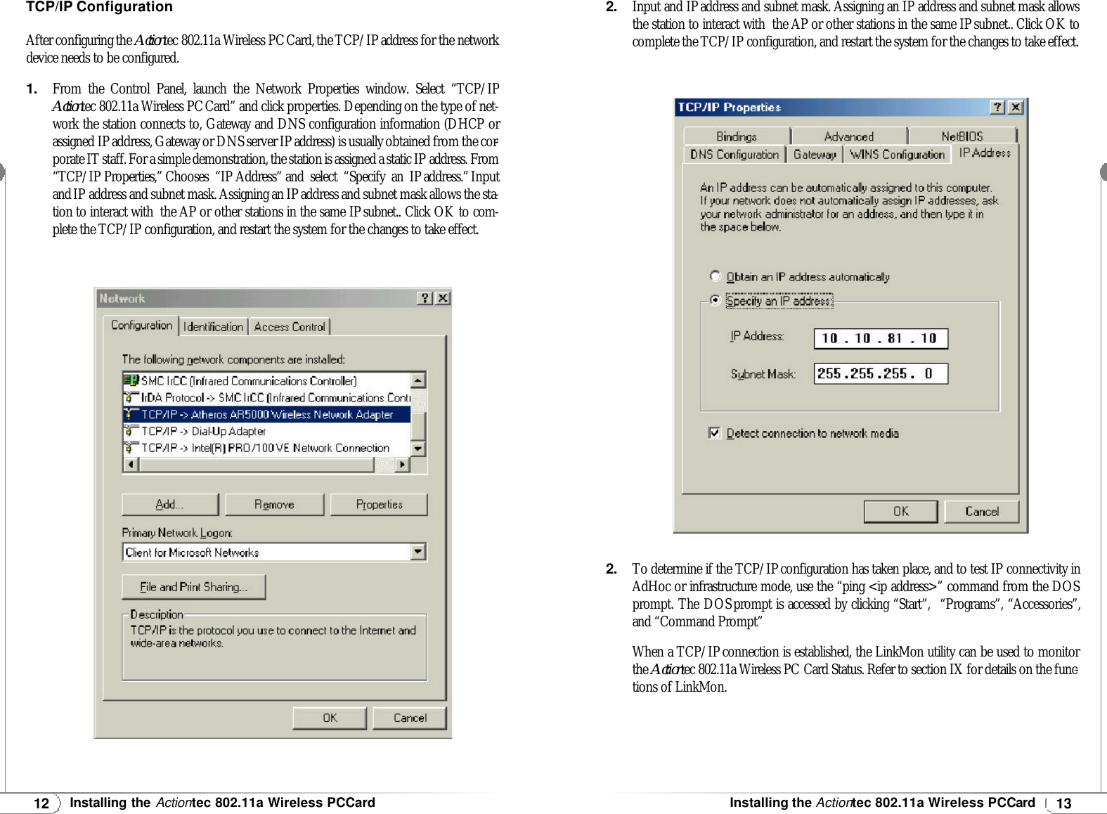 12Installing theActiontec 802.11a Wireless PCCard13Installing theActiontec 802.11a Wireless PCCardTCP/IPConfigurationAfter configuring the Actiontec 802.11a Wireless PCCard, the TCP/IP address for the networkdevice needs to be configured.1.From the Control Panel, launch the Network Properties window. Select “TCP/IPActiontec 802.11a Wireless PCCard” and click properties. Depending on the type of net-work the station connects to, Gateway and DNS configuration information (DHCP orassigned IPaddress, Gateway or DNS server IPaddress) is usually obtained from the cor-porate IT staff. For a simple demonstration, the station is assigned a static IP address. From“TCP/IP Properties,” Chooses “IP Address” and select “Specify an IPaddress.”Inputand IP address and subnet mask. Assigning an IPaddress and subnet mask allows the sta-tion to interact with  the AP or other stations in the same IPsubnet.. Click OK to com-plete the TCP/IP configuration, and restart the system for the changes to take effect. 2.Input and IPaddress and subnet mask. Assigning an IP address and subnet mask allowsthe station to interact with  the AP or other stations in the same IPsubnet.. Click OK tocomplete the TCP/IP configuration, and restart the system for the changes to take effect. 2.To determine if the TCP/IPconfiguration has taken place, and to test IP connectivity inAdHoc or infrastructure mode, use the “ping &lt;ip address&gt;” command from the DOSprompt. The DOSprompt is accessed by clicking “Start”,  “Programs”, “Accessories”,and “Command Prompt”When a TCP/IPconnection is established, the LinkMon utility can be used to monitorthe Actiontec 802.11a Wireless PC Card Status. Refer to section IX for details on the func-tions of LinkMon.