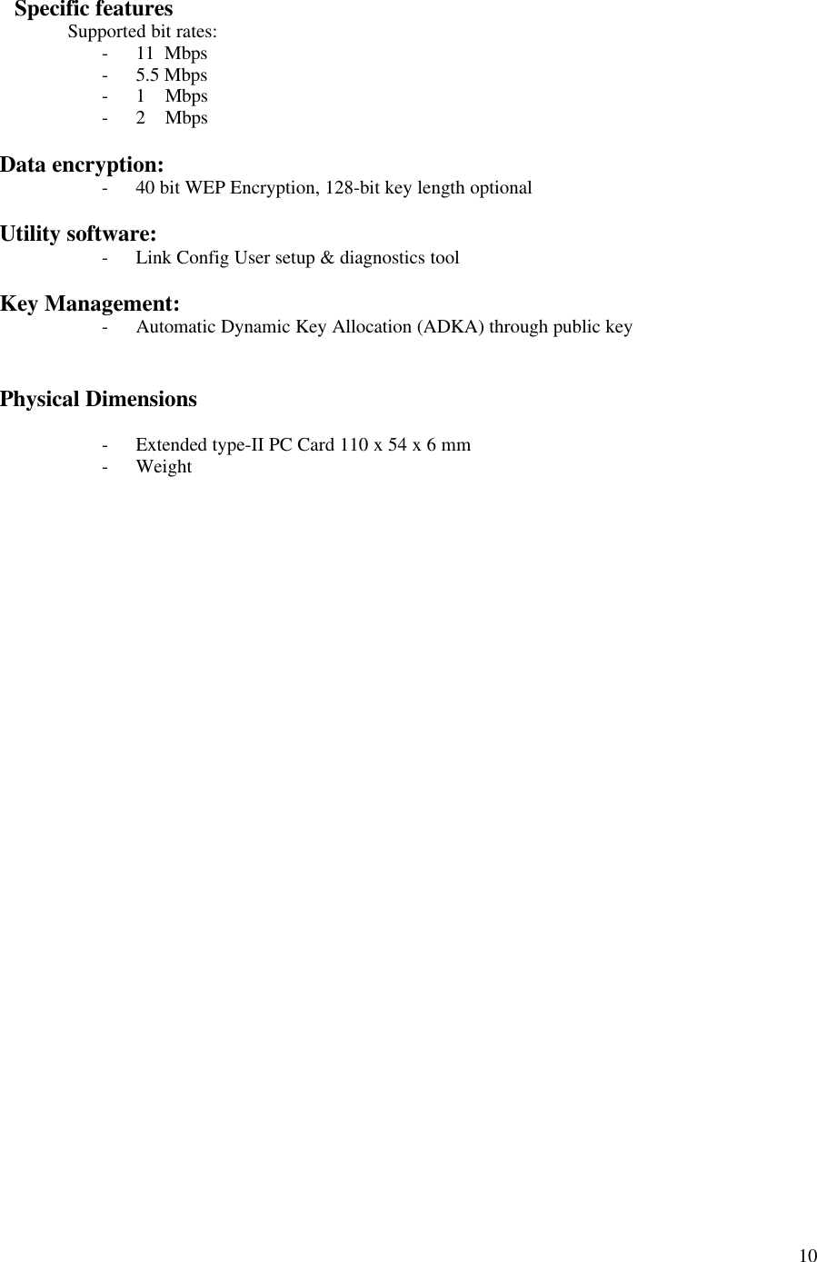  10    Specific features  Supported bit rates: - 11  Mbps - 5.5 Mbps  - 1    Mbps - 2    Mbps  Data encryption: - 40 bit WEP Encryption, 128-bit key length optional  Utility software: - Link Config User setup &amp; diagnostics tool  Key Management: - Automatic Dynamic Key Allocation (ADKA) through public key   Physical Dimensions  - Extended type-II PC Card 110 x 54 x 6 mm - Weight            