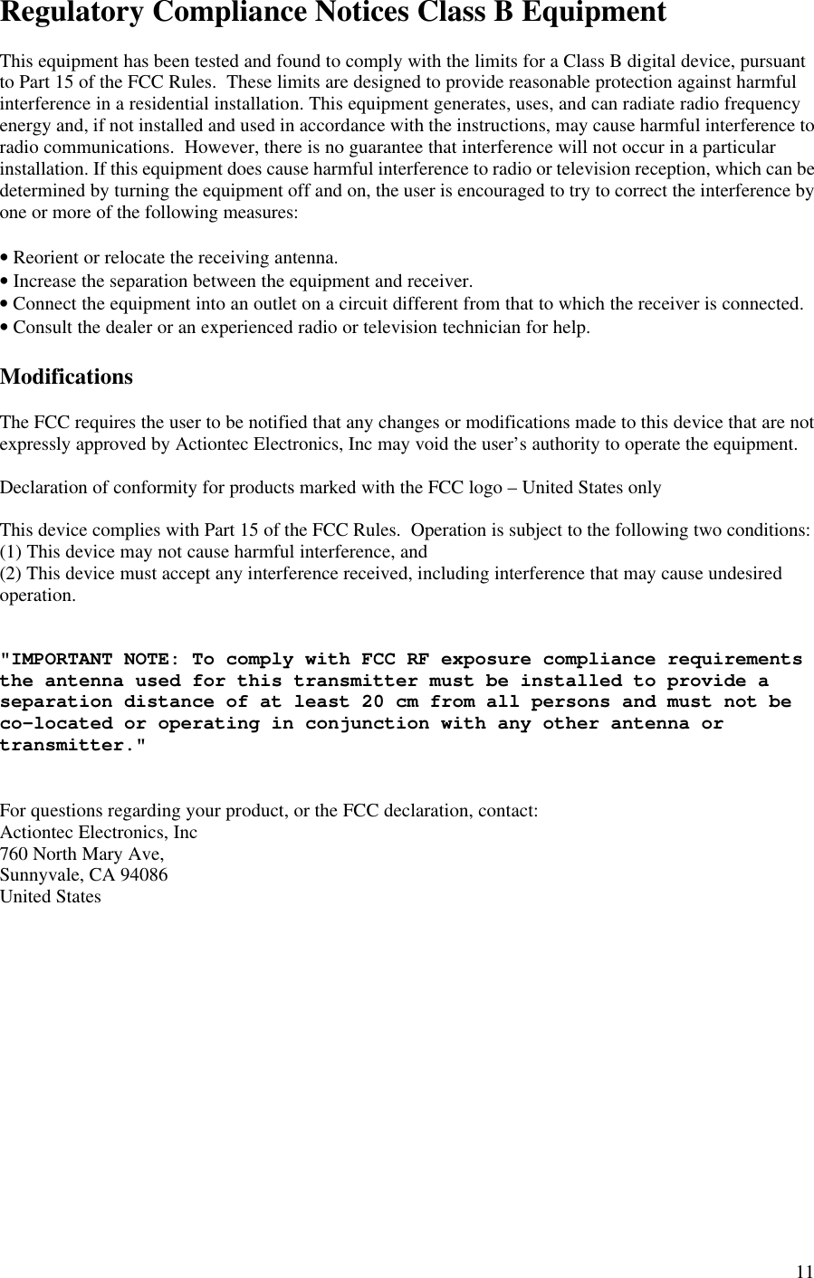  11Regulatory Compliance Notices Class B Equipment  This equipment has been tested and found to comply with the limits for a Class B digital device, pursuant to Part 15 of the FCC Rules.  These limits are designed to provide reasonable protection against harmful interference in a residential installation. This equipment generates, uses, and can radiate radio frequency energy and, if not installed and used in accordance with the instructions, may cause harmful interference to radio communications.  However, there is no guarantee that interference will not occur in a particular installation. If this equipment does cause harmful interference to radio or television reception, which can be determined by turning the equipment off and on, the user is encouraged to try to correct the interference by one or more of the following measures:  • Reorient or relocate the receiving antenna. • Increase the separation between the equipment and receiver. • Connect the equipment into an outlet on a circuit different from that to which the receiver is connected. • Consult the dealer or an experienced radio or television technician for help.  Modifications  The FCC requires the user to be notified that any changes or modifications made to this device that are not expressly approved by Actiontec Electronics, Inc may void the user’s authority to operate the equipment.  Declaration of conformity for products marked with the FCC logo – United States only  This device complies with Part 15 of the FCC Rules.  Operation is subject to the following two conditions: (1) This device may not cause harmful interference, and  (2) This device must accept any interference received, including interference that may cause undesired   operation.   &quot;IMPORTANT NOTE: To comply with FCC RF exposure compliance requirements the antenna used for this transmitter must be installed to provide a separation distance of at least 20 cm from all persons and must not be co-located or operating in conjunction with any other antenna or transmitter.&quot;   For questions regarding your product, or the FCC declaration, contact: Actiontec Electronics, Inc 760 North Mary Ave, Sunnyvale, CA 94086 United States  