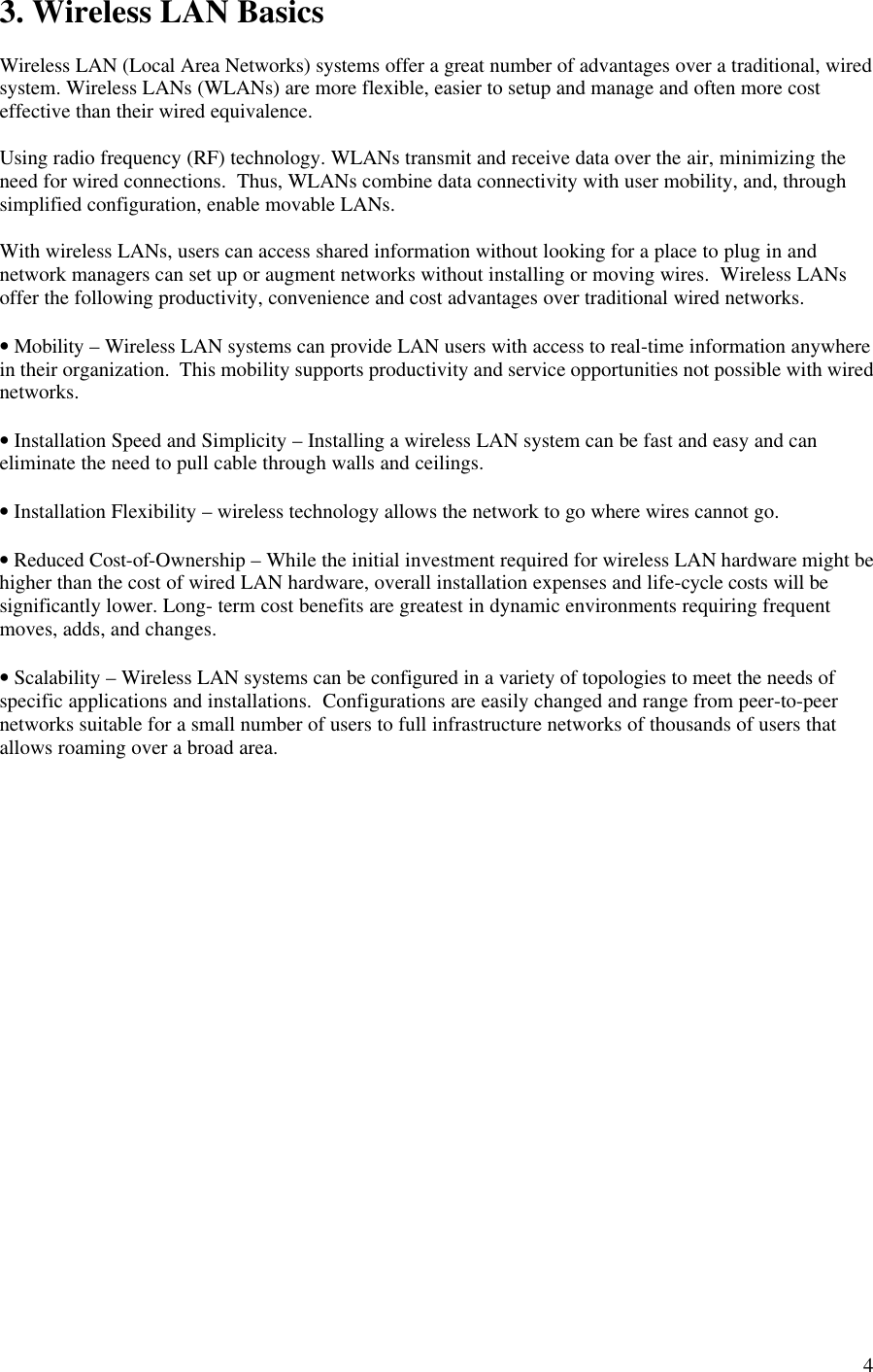  43. Wireless LAN Basics  Wireless LAN (Local Area Networks) systems offer a great number of advantages over a traditional, wired system. Wireless LANs (WLANs) are more flexible, easier to setup and manage and often more cost effective than their wired equivalence.  Using radio frequency (RF) technology. WLANs transmit and receive data over the air, minimizing the need for wired connections.  Thus, WLANs combine data connectivity with user mobility, and, through simplified configuration, enable movable LANs.  With wireless LANs, users can access shared information without looking for a place to plug in and network managers can set up or augment networks without installing or moving wires.  Wireless LANs offer the following productivity, convenience and cost advantages over traditional wired networks.  • Mobility – Wireless LAN systems can provide LAN users with access to real-time information anywhere in their organization.  This mobility supports productivity and service opportunities not possible with wired networks.  • Installation Speed and Simplicity – Installing a wireless LAN system can be fast and easy and can eliminate the need to pull cable through walls and ceilings.  • Installation Flexibility – wireless technology allows the network to go where wires cannot go.  • Reduced Cost-of-Ownership – While the initial investment required for wireless LAN hardware might be higher than the cost of wired LAN hardware, overall installation expenses and life-cycle costs will be significantly lower. Long- term cost benefits are greatest in dynamic environments requiring frequent moves, adds, and changes.  • Scalability – Wireless LAN systems can be configured in a variety of topologies to meet the needs of specific applications and installations.  Configurations are easily changed and range from peer-to-peer networks suitable for a small number of users to full infrastructure networks of thousands of users that allows roaming over a broad area.  