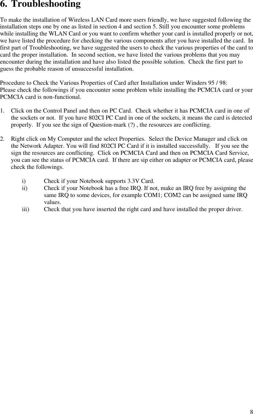  86. Troubleshooting  To make the installation of Wireless LAN Card more users friendly, we have suggested following the installation steps one by one as listed in section 4 and section 5. Still you encounter some problems while installing the WLAN Card or you want to confirm whether your card is installed properly or not, we have listed the procedure for checking the various components after you have installed the card.  In first part of Troubleshooting, we have suggested the users to check the various properties of the card to card the proper installation.  In second section, we have listed the various problems that you may encounter during the installation and have also listed the possible solution.  Check the first part to guess the probable reason of unsuccessful installation.  Procedure to Check the Various Properties of Card after Installation under Winders 95 / 98: Please check the followings if you encounter some problem while installing the PCMCIA card or your PCMCIA card is non-functional.  1. Click on the Control Panel and then on PC Card.  Check whether it has PCMCIA card in one of the sockets or not.  If you have 802CI PC Card in one of the sockets, it means the card is detected properly.  If you see the sign of Question-mark (?) , the resources are conflicting.  2. Right click on My Computer and the select Properties.  Select the Device Manager and click on the Network Adapter. You will find 802CI PC Card if it is installed successfully.   If you see the sign the resources are conflicting.  Click on PCMCIA Card and then on PCMCIA Card Service, you can see the status of PCMCIA card.  If there are sip either on adapter or PCMCIA card, please check the followings.  i) Check if your Notebook supports 3.3V Card. ii) Check if your Notebook has a free IRQ. If not, make an IRQ free by assigning the same IRQ to some devices, for example COM1; COM2 can be assigned same IRQ values. iii) Check that you have inserted the right card and have installed the proper driver. 