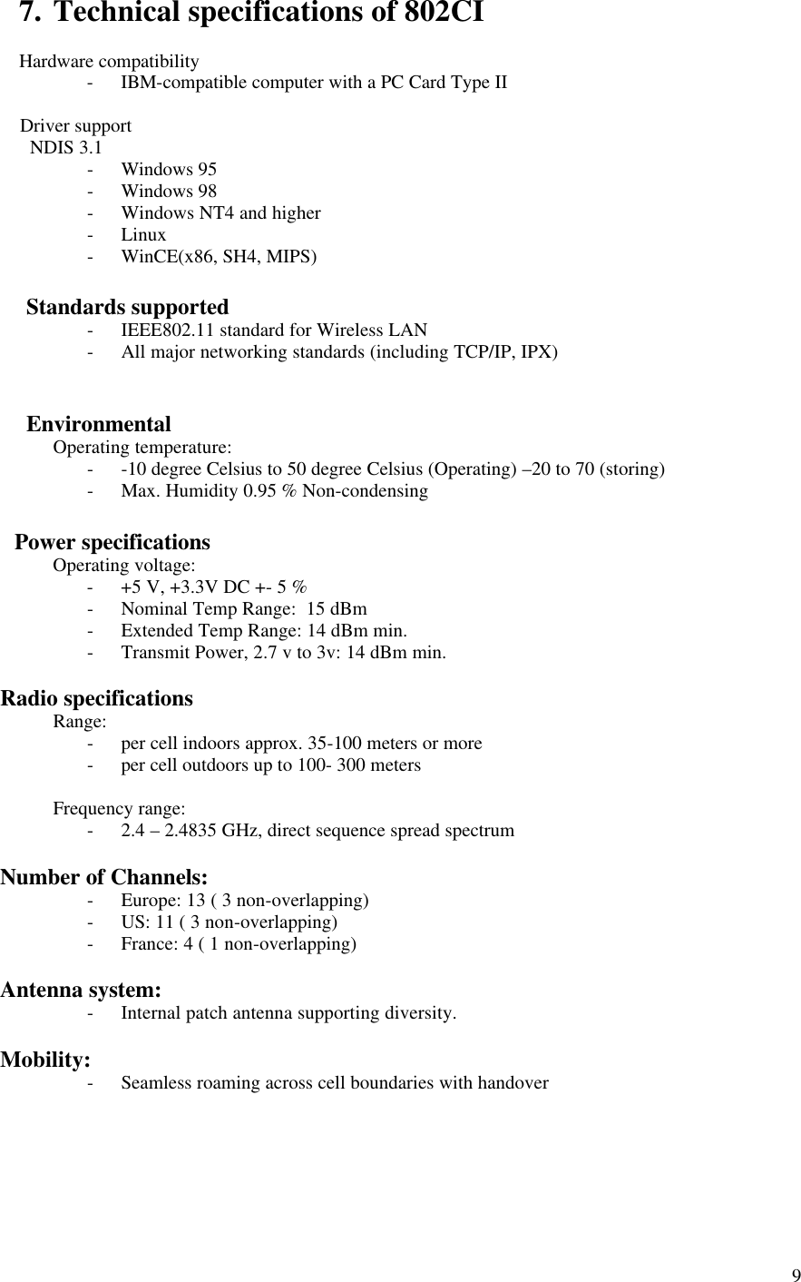  97. Technical specifications of 802CI  Hardware compatibility - IBM-compatible computer with a PC Card Type II         Driver support          NDIS 3.1 - Windows 95 - Windows 98 - Windows NT4 and higher - Linux - WinCE(x86, SH4, MIPS)         Standards supported - IEEE802.11 standard for Wireless LAN - All major networking standards (including TCP/IP, IPX)            Environmental  Operating temperature: - -10 degree Celsius to 50 degree Celsius (Operating) –20 to 70 (storing) - Max. Humidity 0.95 % Non-condensing        Power specifications  Operating voltage: - +5 V, +3.3V DC +- 5 % - Nominal Temp Range:  15 dBm - Extended Temp Range: 14 dBm min. - Transmit Power, 2.7 v to 3v: 14 dBm min.     Radio specifications  Range: - per cell indoors approx. 35-100 meters or more - per cell outdoors up to 100- 300 meters  Frequency range: - 2.4 – 2.4835 GHz, direct sequence spread spectrum     Number of Channels: - Europe: 13 ( 3 non-overlapping) - US: 11 ( 3 non-overlapping) - France: 4 ( 1 non-overlapping)     Antenna system: - Internal patch antenna supporting diversity.     Mobility: - Seamless roaming across cell boundaries with handover      