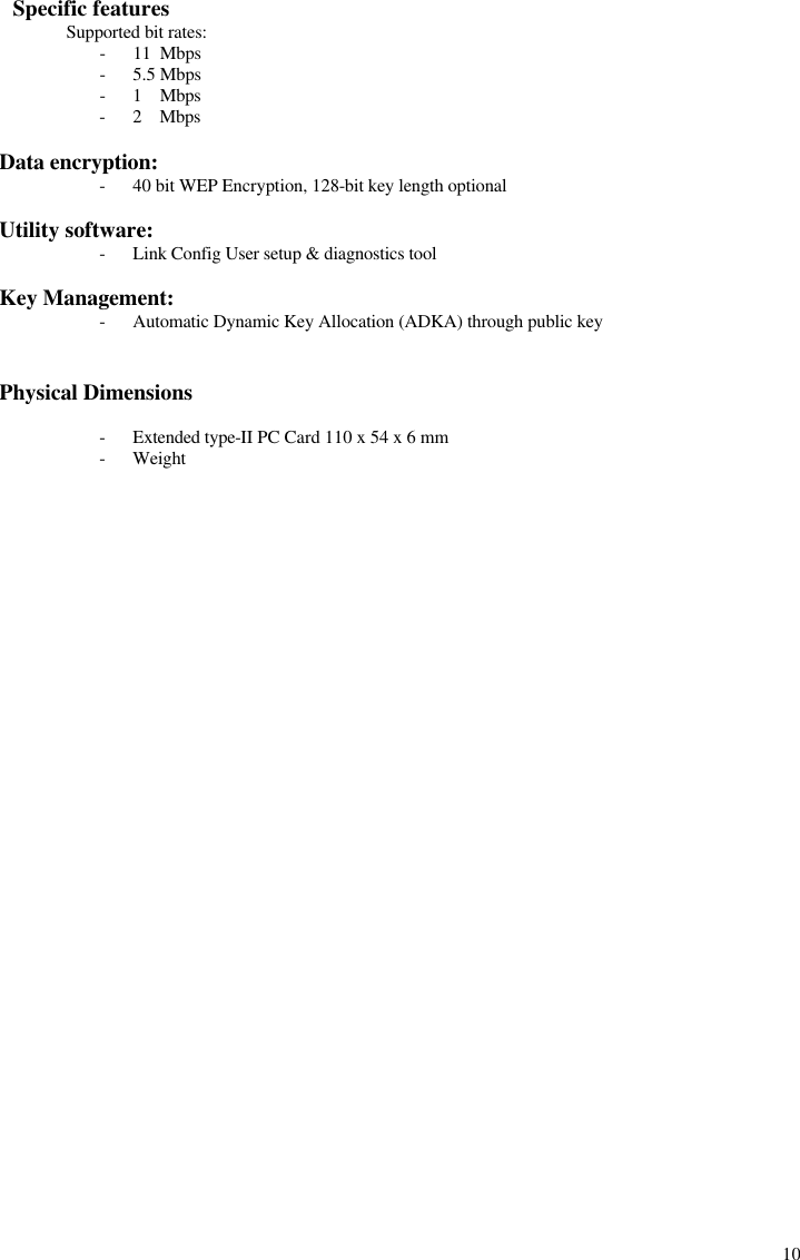  10   Specific features  Supported bit rates: - 11  Mbps - 5.5 Mbps  - 1    Mbps - 2    Mbps  Data encryption: - 40 bit WEP Encryption, 128-bit key length optional  Utility software: - Link Config User setup &amp; diagnostics tool  Key Management: - Automatic Dynamic Key Allocation (ADKA) through public key   Physical Dimensions  - Extended type-II PC Card 110 x 54 x 6 mm - Weight            