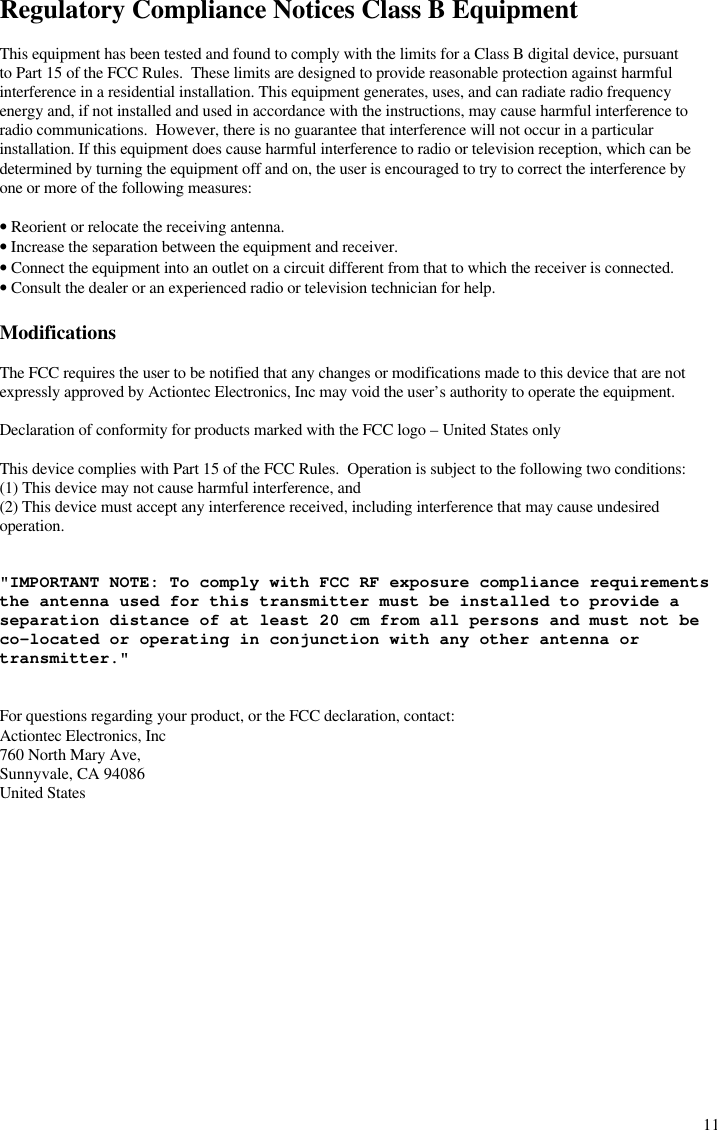  11Regulatory Compliance Notices Class B Equipment  This equipment has been tested and found to comply with the limits for a Class B digital device, pursuant to Part 15 of the FCC Rules.  These limits are designed to provide reasonable protection against harmful interference in a residential installation. This equipment generates, uses, and can radiate radio frequency energy and, if not installed and used in accordance with the instructions, may cause harmful interference to radio communications.  However, there is no guarantee that interference will not occur in a particular installation. If this equipment does cause harmful interference to radio or television reception, which can be determined by turning the equipment off and on, the user is encouraged to try to correct the interference by one or more of the following measures:  • Reorient or relocate the receiving antenna. • Increase the separation between the equipment and receiver. • Connect the equipment into an outlet on a circuit different from that to which the receiver is connected. • Consult the dealer or an experienced radio or television technician for help.  Modifications  The FCC requires the user to be notified that any changes or modifications made to this device that are not expressly approved by Actiontec Electronics, Inc may void the user’s authority to operate the equipment.  Declaration of conformity for products marked with the FCC logo – United States only  This device complies with Part 15 of the FCC Rules.  Operation is subject to the following two conditions: (1) This device may not cause harmful interference, and  (2) This device must accept any interference received, including interference that may cause undesired   operation.   &quot;IMPORTANT NOTE: To comply with FCC RF exposure compliance requirements the antenna used for this transmitter must be installed to provide a separation distance of at least 20 cm from all persons and must not be co-located or operating in conjunction with any other antenna or transmitter.&quot;   For questions regarding your product, or the FCC declaration, contact: Actiontec Electronics, Inc 760 North Mary Ave, Sunnyvale, CA 94086 United States  