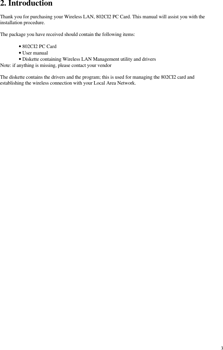  32. Introduction  Thank you for purchasing your Wireless LAN, 802CI2 PC Card. This manual will assist you with the installation procedure.  The package you have received should contain the following items:   • 802CI2 PC Card  • User manual  • Diskette containing Wireless LAN Management utility and drivers Note: if anything is missing, please contact your vendor  The diskette contains the drivers and the program; this is used for managing the 802CI2 card and establishing the wireless connection with your Local Area Network.  