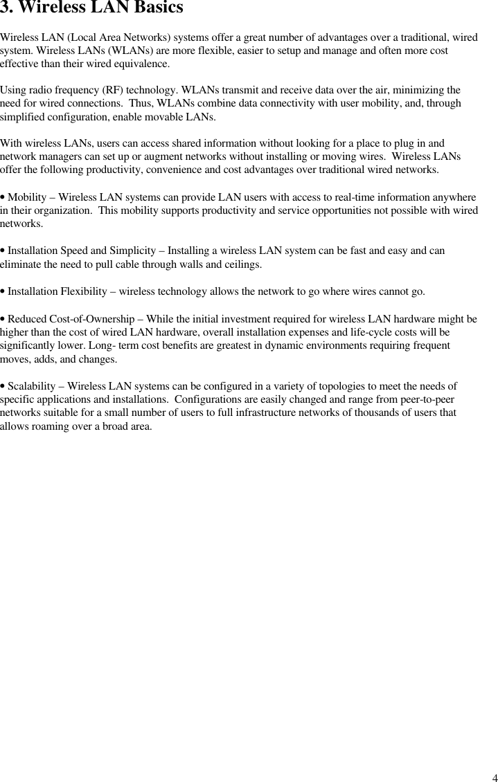  43. Wireless LAN Basics  Wireless LAN (Local Area Networks) systems offer a great number of advantages over a traditional, wired system. Wireless LANs (WLANs) are more flexible, easier to setup and manage and often more cost effective than their wired equivalence.  Using radio frequency (RF) technology. WLANs transmit and receive data over the air, minimizing the need for wired connections.  Thus, WLANs combine data connectivity with user mobility, and, through simplified configuration, enable movable LANs.  With wireless LANs, users can access shared information without looking for a place to plug in and network managers can set up or augment networks without installing or moving wires.  Wireless LANs offer the following productivity, convenience and cost advantages over traditional wired networks.  • Mobility – Wireless LAN systems can provide LAN users with access to real-time information anywhere in their organization.  This mobility supports productivity and service opportunities not possible with wired networks.  • Installation Speed and Simplicity – Installing a wireless LAN system can be fast and easy and can eliminate the need to pull cable through walls and ceilings.  • Installation Flexibility – wireless technology allows the network to go where wires cannot go.  • Reduced Cost-of-Ownership – While the initial investment required for wireless LAN hardware might be higher than the cost of wired LAN hardware, overall installation expenses and life-cycle costs will be significantly lower. Long- term cost benefits are greatest in dynamic environments requiring frequent moves, adds, and changes.  • Scalability – Wireless LAN systems can be configured in a variety of topologies to meet the needs of specific applications and installations.  Configurations are easily changed and range from peer-to-peer networks suitable for a small number of users to full infrastructure networks of thousands of users that allows roaming over a broad area.  
