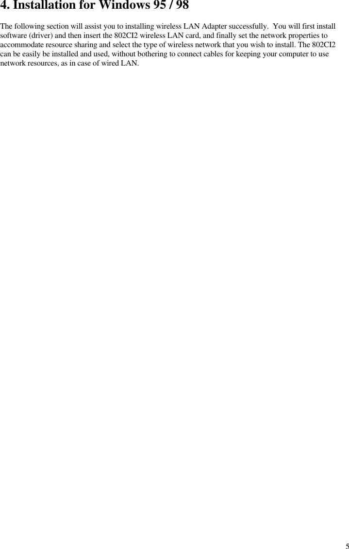  54. Installation for Windows 95 / 98  The following section will assist you to installing wireless LAN Adapter successfully.  You will first install software (driver) and then insert the 802CI2 wireless LAN card, and finally set the network properties to accommodate resource sharing and select the type of wireless network that you wish to install. The 802CI2 can be easily be installed and used, without bothering to connect cables for keeping your computer to use network resources, as in case of wired LAN. 