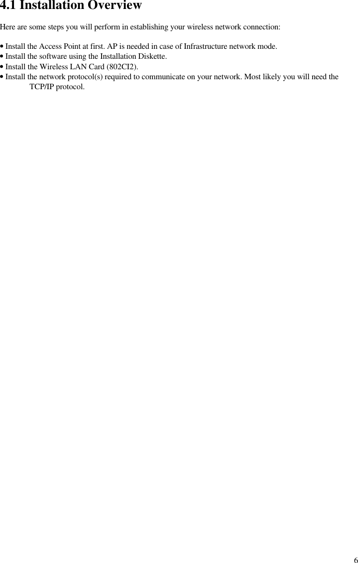  64.1 Installation Overview  Here are some steps you will perform in establishing your wireless network connection:  • Install the Access Point at first. AP is needed in case of Infrastructure network mode. • Install the software using the Installation Diskette. • Install the Wireless LAN Card (802CI2). • Install the network protocol(s) required to communicate on your network. Most likely you will need the TCP/IP protocol.  