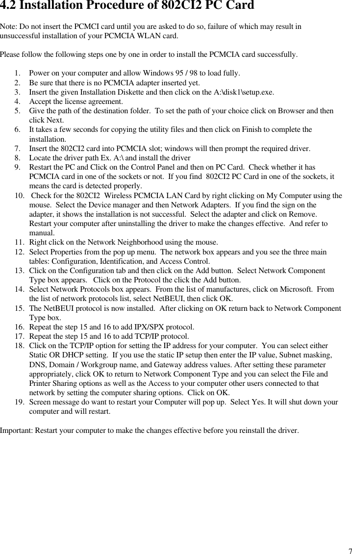  74.2 Installation Procedure of 802CI2 PC Card  Note: Do not insert the PCMCI card until you are asked to do so, failure of which may result in unsuccessful installation of your PCMCIA WLAN card.  Please follow the following steps one by one in order to install the PCMCIA card successfully.  1. Power on your computer and allow Windows 95 / 98 to load fully. 2. Be sure that there is no PCMCIA adapter inserted yet. 3. Insert the given Installation Diskette and then click on the A:\disk1\setup.exe. 4. Accept the license agreement. 5. Give the path of the destination folder.  To set the path of your choice click on Browser and then click Next. 6. It takes a few seconds for copying the utility files and then click on Finish to complete the installation.  7. Insert the 802CI2 card into PCMCIA slot; windows will then prompt the required driver. 8. Locate the driver path Ex. A:\ and install the driver 9. Restart the PC and Click on the Control Panel and then on PC Card.  Check whether it has PCMCIA card in one of the sockets or not.  If you find  802CI2 PC Card in one of the sockets, it means the card is detected properly. 10.  Check for the 802CI2  Wireless PCMCIA LAN Card by right clicking on My Computer using the mouse.  Select the Device manager and then Network Adapters.  If you find the sign on the adapter, it shows the installation is not successful.  Select the adapter and click on Remove.  Restart your computer after uninstalling the driver to make the changes effective.  And refer to manual. 11. Right click on the Network Neighborhood using the mouse. 12. Select Properties from the pop up menu.  The network box appears and you see the three main tables: Configuration, Identification, and Access Control. 13. Click on the Configuration tab and then click on the Add button.  Select Network Component Type box appears.   Click on the Protocol the click the Add button. 14. Select Network Protocols box appears.  From the list of manufactures, click on Microsoft.  From the list of network protocols list, select NetBEUI, then click OK. 15. The NetBEUI protocol is now installed.  After clicking on OK return back to Network Component Type box. 16. Repeat the step 15 and 16 to add IPX/SPX protocol. 17. Repeat the step 15 and 16 to add TCP/IP protocol. 18. Click on the TCP/IP option for setting the IP address for your computer.  You can select either Static OR DHCP setting.  If you use the static IP setup then enter the IP value, Subnet masking, DNS, Domain / Workgroup name, and Gateway address values. After setting these parameter appropriately, click OK to return to Network Component Type and you can select the File and Printer Sharing options as well as the Access to your computer other users connected to that network by setting the computer sharing options.  Click on OK. 19. Screen message do want to restart your Computer will pop up.  Select Yes. It will shut down your computer and will restart.  Important: Restart your computer to make the changes effective before you reinstall the driver.  