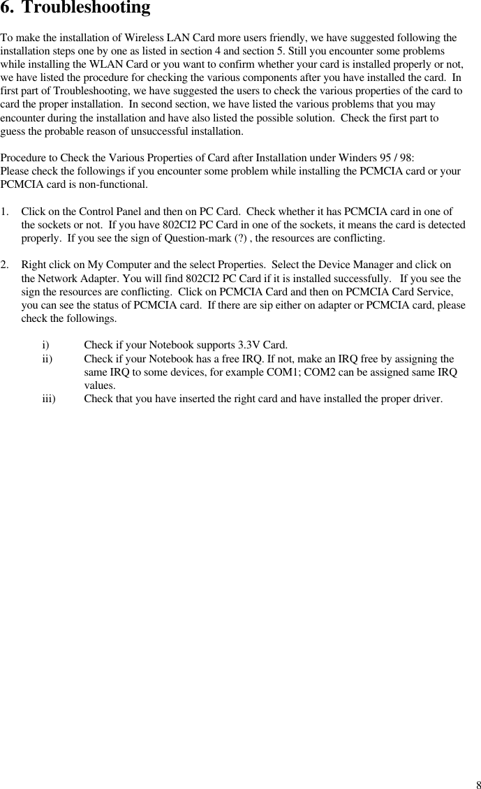  86. Troubleshooting  To make the installation of Wireless LAN Card more users friendly, we have suggested following the installation steps one by one as listed in section 4 and section 5. Still you encounter some problems while installing the WLAN Card or you want to confirm whether your card is installed properly or not, we have listed the procedure for checking the various components after you have installed the card.  In first part of Troubleshooting, we have suggested the users to check the various properties of the card to card the proper installation.  In second section, we have listed the various problems that you may encounter during the installation and have also listed the possible solution.  Check the first part to guess the probable reason of unsuccessful installation.  Procedure to Check the Various Properties of Card after Installation under Winders 95 / 98: Please check the followings if you encounter some problem while installing the PCMCIA card or your PCMCIA card is non-functional.  1. Click on the Control Panel and then on PC Card.  Check whether it has PCMCIA card in one of the sockets or not.  If you have 802CI2 PC Card in one of the sockets, it means the card is detected properly.  If you see the sign of Question-mark (?) , the resources are conflicting.  2. Right click on My Computer and the select Properties.  Select the Device Manager and click on the Network Adapter. You will find 802CI2 PC Card if it is installed successfully.   If you see the sign the resources are conflicting.  Click on PCMCIA Card and then on PCMCIA Card Service, you can see the status of PCMCIA card.  If there are sip either on adapter or PCMCIA card, please check the followings.  i) Check if your Notebook supports 3.3V Card. ii) Check if your Notebook has a free IRQ. If not, make an IRQ free by assigning the same IRQ to some devices, for example COM1; COM2 can be assigned same IRQ values. iii) Check that you have inserted the right card and have installed the proper driver. 