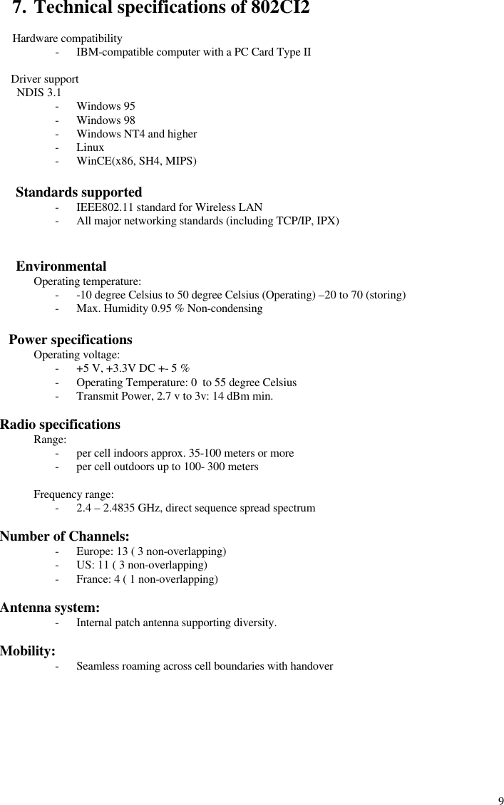  97. Technical specifications of 802CI2  Hardware compatibility - IBM-compatible computer with a PC Card Type II         Driver support          NDIS 3.1 - Windows 95 - Windows 98 - Windows NT4 and higher - Linux - WinCE(x86, SH4, MIPS)         Standards supported - IEEE802.11 standard for Wireless LAN - All major networking standards (including TCP/IP, IPX)            Environmental  Operating temperature: - -10 degree Celsius to 50 degree Celsius (Operating) –20 to 70 (storing) - Max. Humidity 0.95 % Non-condensing        Power specifications  Operating voltage: - +5 V, +3.3V DC +- 5 % - Operating Temperature: 0  to 55 degree Celsius - Transmit Power, 2.7 v to 3v: 14 dBm min.     Radio specifications  Range: - per cell indoors approx. 35-100 meters or more - per cell outdoors up to 100- 300 meters  Frequency range: - 2.4 – 2.4835 GHz, direct sequence spread spectrum     Number of Channels: - Europe: 13 ( 3 non-overlapping) - US: 11 ( 3 non-overlapping) - France: 4 ( 1 non-overlapping)     Antenna system: - Internal patch antenna supporting diversity.     Mobility: - Seamless roaming across cell boundaries with handover       