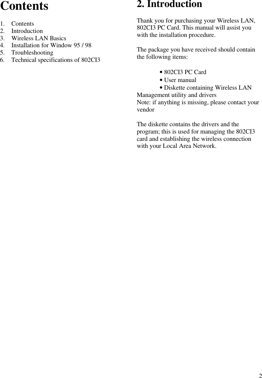  2Contents  1. Contents 2. Introduction 3. Wireless LAN Basics 4. Installation for Window 95 / 98 5. Troubleshooting 6. Technical specifications of 802CI3                            2. Introduction  Thank you for purchasing your Wireless LAN, 802CI3 PC Card. This manual will assist you with the installation procedure.  The package you have received should contain the following items:   • 802CI3 PC Card  • User manual  • Diskette containing Wireless LAN Management utility and drivers Note: if anything is missing, please contact your vendor  The diskette contains the drivers and the program; this is used for managing the 802CI3 card and establishing the wireless connection with your Local Area Network.  