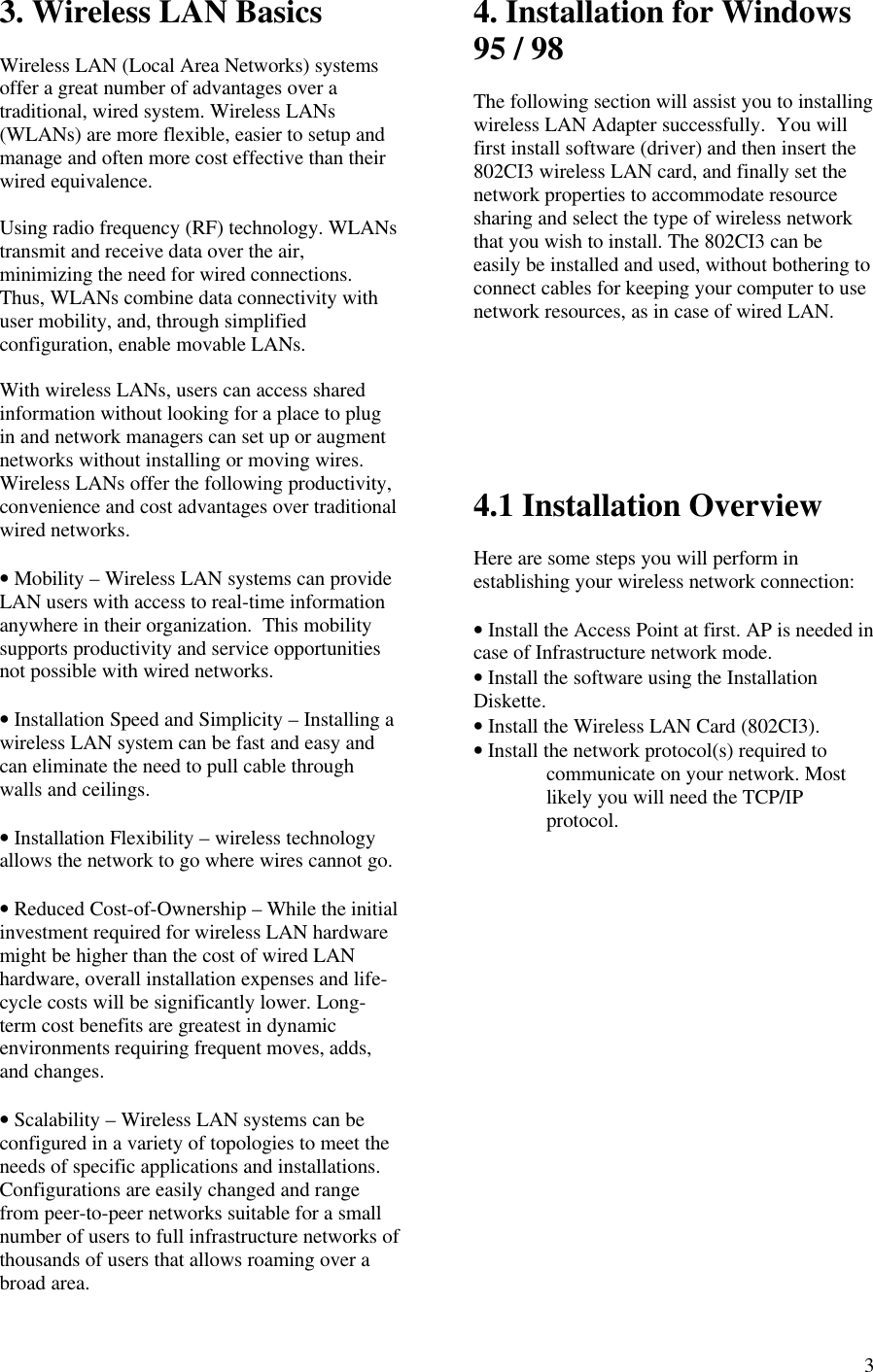  33. Wireless LAN Basics  Wireless LAN (Local Area Networks) systems offer a great number of advantages over a traditional, wired system. Wireless LANs (WLANs) are more flexible, easier to setup and manage and often more cost effective than their wired equivalence.  Using radio frequency (RF) technology. WLANs transmit and receive data over the air, minimizing the need for wired connections.  Thus, WLANs combine data connectivity with user mobility, and, through simplified configuration, enable movable LANs.  With wireless LANs, users can access shared information without looking for a place to plug in and network managers can set up or augment networks without installing or moving wires.  Wireless LANs offer the following productivity, convenience and cost advantages over traditional wired networks.  • Mobility – Wireless LAN systems can provide LAN users with access to real-time information anywhere in their organization.  This mobility supports productivity and service opportunities not possible with wired networks.  • Installation Speed and Simplicity – Installing a wireless LAN system can be fast and easy and can eliminate the need to pull cable through walls and ceilings.  • Installation Flexibility – wireless technology allows the network to go where wires cannot go.  • Reduced Cost-of-Ownership – While the initial investment required for wireless LAN hardware might be higher than the cost of wired LAN hardware, overall installation expenses and life-cycle costs will be significantly lower. Long- term cost benefits are greatest in dynamic environments requiring frequent moves, adds, and changes.  • Scalability – Wireless LAN systems can be configured in a variety of topologies to meet the needs of specific applications and installations.  Configurations are easily changed and range from peer-to-peer networks suitable for a small number of users to full infrastructure networks of thousands of users that allows roaming over a broad area. 4. Installation for Windows 95 / 98  The following section will assist you to installing wireless LAN Adapter successfully.  You will first install software (driver) and then insert the 802CI3 wireless LAN card, and finally set the network properties to accommodate resource sharing and select the type of wireless network that you wish to install. The 802CI3 can be easily be installed and used, without bothering to connect cables for keeping your computer to use network resources, as in case of wired LAN.        4.1 Installation Overview  Here are some steps you will perform in establishing your wireless network connection:  • Install the Access Point at first. AP is needed in case of Infrastructure network mode. • Install the software using the Installation Diskette. • Install the Wireless LAN Card (802CI3). • Install the network protocol(s) required to communicate on your network. Most likely you will need the TCP/IP protocol.  