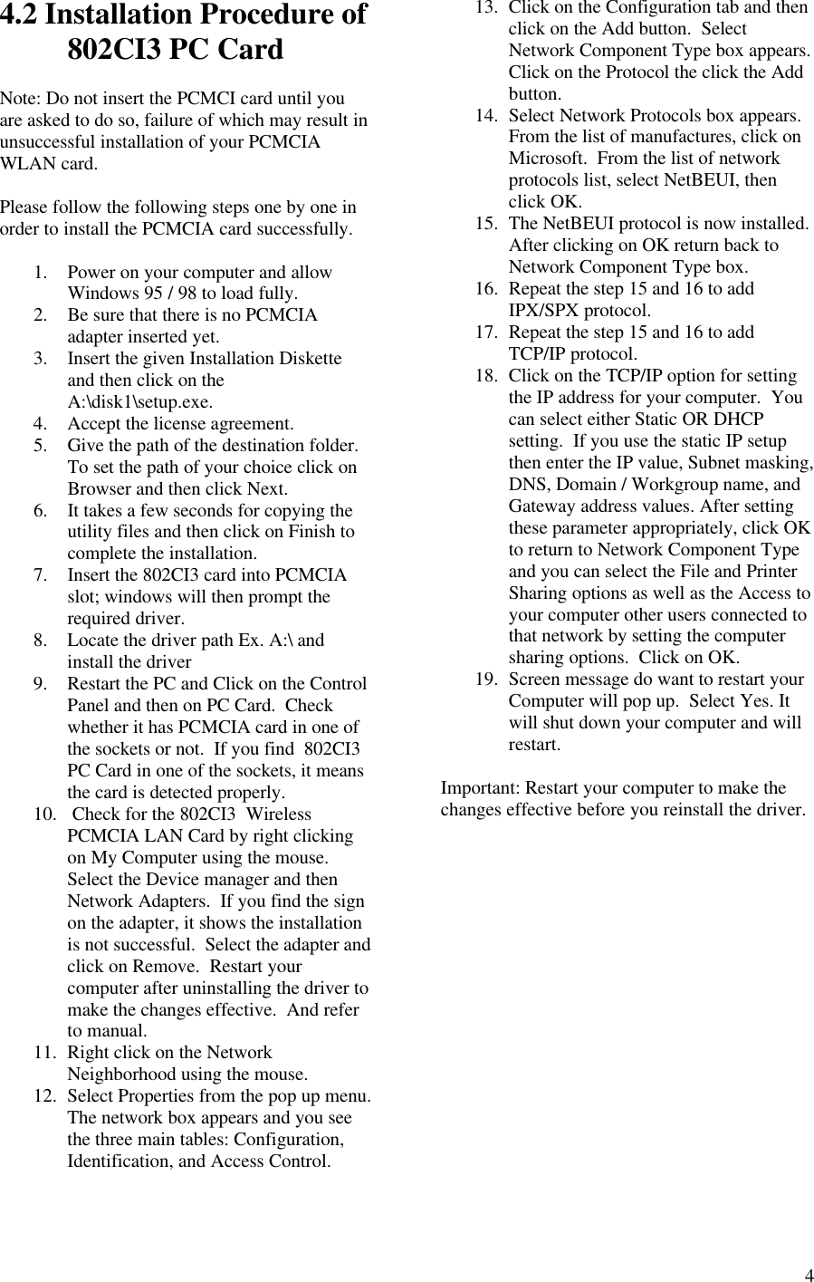  44.2 Installation Procedure of 802CI3 PC Card  Note: Do not insert the PCMCI card until you are asked to do so, failure of which may result in unsuccessful installation of your PCMCIA WLAN card.  Please follow the following steps one by one in order to install the PCMCIA card successfully.  1. Power on your computer and allow Windows 95 / 98 to load fully. 2. Be sure that there is no PCMCIA adapter inserted yet. 3. Insert the given Installation Diskette and then click on the A:\disk1\setup.exe. 4. Accept the license agreement. 5. Give the path of the destination folder.  To set the path of your choice click on Browser and then click Next. 6. It takes a few seconds for copying the utility files and then click on Finish to complete the installation.  7. Insert the 802CI3 card into PCMCIA slot; windows will then prompt the required driver. 8. Locate the driver path Ex. A:\ and install the driver 9. Restart the PC and Click on the Control Panel and then on PC Card.  Check whether it has PCMCIA card in one of the sockets or not.  If you find  802CI3 PC Card in one of the sockets, it means the card is detected properly. 10.  Check for the 802CI3  Wireless PCMCIA LAN Card by right clicking on My Computer using the mouse.  Select the Device manager and then Network Adapters.  If you find the sign on the adapter, it shows the installation is not successful.  Select the adapter and click on Remove.  Restart your computer after uninstalling the driver to make the changes effective.  And refer to manual. 11. Right click on the Network Neighborhood using the mouse. 12. Select Properties from the pop up menu.  The network box appears and you see the three main tables: Configuration, Identification, and Access Control.  13. Click on the Configuration tab and then click on the Add button.  Select Network Component Type box appears.   Click on the Protocol the click the Add button. 14. Select Network Protocols box appears.  From the list of manufactures, click on Microsoft.  From the list of network protocols list, select NetBEUI, then click OK. 15. The NetBEUI protocol is now installed.  After clicking on OK return back to Network Component Type box. 16. Repeat the step 15 and 16 to add IPX/SPX protocol. 17. Repeat the step 15 and 16 to add TCP/IP protocol. 18. Click on the TCP/IP option for setting the IP address for your computer.  You can select either Static OR DHCP setting.  If you use the static IP setup then enter the IP value, Subnet masking, DNS, Domain / Workgroup name, and Gateway address values. After setting these parameter appropriately, click OK to return to Network Component Type and you can select the File and Printer Sharing options as well as the Access to your computer other users connected to that network by setting the computer sharing options.  Click on OK. 19. Screen message do want to restart your Computer will pop up.  Select Yes. It will shut down your computer and will restart.  Important: Restart your computer to make the changes effective before you reinstall the driver.  