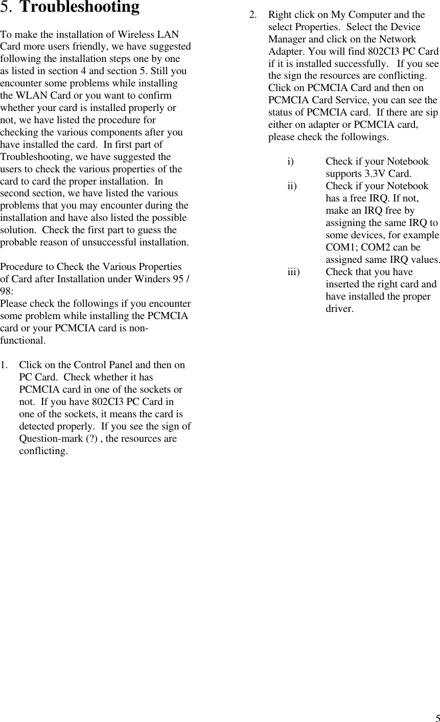  55. Troubleshooting  To make the installation of Wireless LAN Card more users friendly, we have suggested following the installation steps one by one as listed in section 4 and section 5. Still you encounter some problems while installing the WLAN Card or you want to confirm whether your card is installed properly or not, we have listed the procedure for checking the various components after you have installed the card.  In first part of Troubleshooting, we have suggested the users to check the various properties of the card to card the proper installation.  In second section, we have listed the various problems that you may encounter during the installation and have also listed the possible solution.  Check the first part to guess the probable reason of unsuccessful installation.  Procedure to Check the Various Properties of Card after Installation under Winders 95 / 98: Please check the followings if you encounter some problem while installing the PCMCIA card or your PCMCIA card is non-functional.  1. Click on the Control Panel and then on PC Card.  Check whether it has PCMCIA card in one of the sockets or not.  If you have 802CI3 PC Card in one of the sockets, it means the card is detected properly.  If you see the sign of Question-mark (?) , the resources are conflicting.                    2. Right click on My Computer and the select Properties.  Select the Device Manager and click on the Network Adapter. You will find 802CI3 PC Card if it is installed successfully.   If you see the sign the resources are conflicting.  Click on PCMCIA Card and then on PCMCIA Card Service, you can see the status of PCMCIA card.  If there are sip either on adapter or PCMCIA card, please check the followings.  i) Check if your Notebook supports 3.3V Card. ii) Check if your Notebook has a free IRQ. If not, make an IRQ free by assigning the same IRQ to some devices, for example COM1; COM2 can be assigned same IRQ values. iii) Check that you have inserted the right card and have installed the proper driver. 