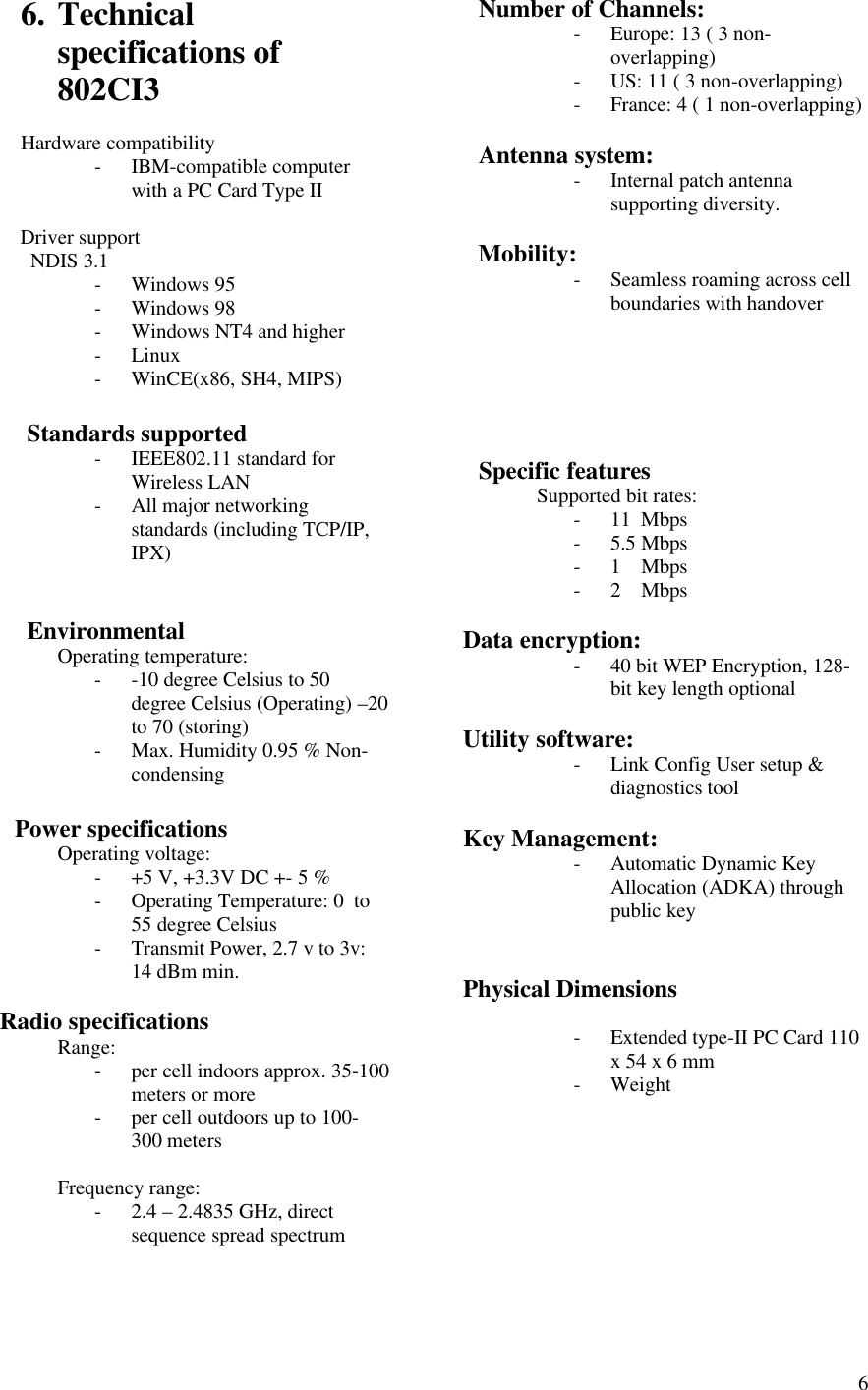  66. Technical specifications of 802CI3  Hardware compatibility - IBM-compatible computer with a PC Card Type II         Driver support          NDIS 3.1 - Windows 95 - Windows 98 - Windows NT4 and higher - Linux - WinCE(x86, SH4, MIPS)         Standards supported - IEEE802.11 standard for Wireless LAN - All major networking standards (including TCP/IP, IPX)            Environmental  Operating temperature: - -10 degree Celsius to 50 degree Celsius (Operating) –20 to 70 (storing) - Max. Humidity 0.95 % Non-condensing        Power specifications  Operating voltage: - +5 V, +3.3V DC +- 5 % - Operating Temperature: 0  to 55 degree Celsius - Transmit Power, 2.7 v to 3v: 14 dBm min.     Radio specifications  Range: - per cell indoors approx. 35-100 meters or more - per cell outdoors up to 100- 300 meters  Frequency range: - 2.4 – 2.4835 GHz, direct sequence spread spectrum       Number of Channels: - Europe: 13 ( 3 non-overlapping) - US: 11 ( 3 non-overlapping) - France: 4 ( 1 non-overlapping)     Antenna system: - Internal patch antenna supporting diversity.     Mobility: - Seamless roaming across cell boundaries with handover          Specific features  Supported bit rates: - 11  Mbps - 5.5 Mbps  - 1    Mbps - 2    Mbps  Data encryption: - 40 bit WEP Encryption, 128-bit key length optional  Utility software: - Link Config User setup &amp; diagnostics tool  Key Management: - Automatic Dynamic Key Allocation (ADKA) through public key   Physical Dimensions  - Extended type-II PC Card 110 x 54 x 6 mm - Weight            