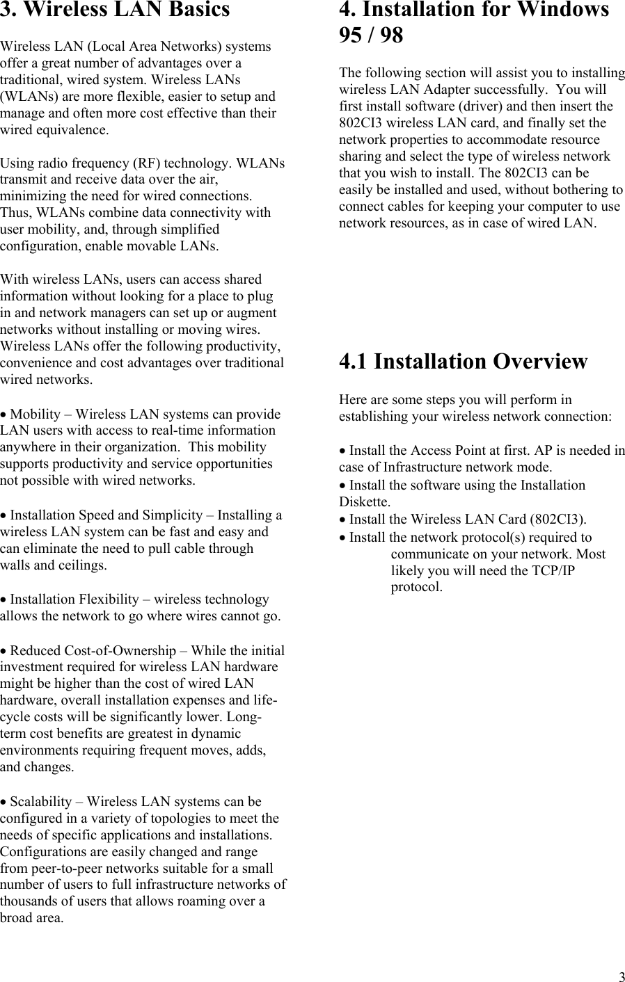  33. Wireless LAN Basics  Wireless LAN (Local Area Networks) systems offer a great number of advantages over a traditional, wired system. Wireless LANs (WLANs) are more flexible, easier to setup and manage and often more cost effective than their wired equivalence.  Using radio frequency (RF) technology. WLANs transmit and receive data over the air, minimizing the need for wired connections.  Thus, WLANs combine data connectivity with user mobility, and, through simplified configuration, enable movable LANs.  With wireless LANs, users can access shared information without looking for a place to plug in and network managers can set up or augment networks without installing or moving wires.  Wireless LANs offer the following productivity, convenience and cost advantages over traditional wired networks.  • Mobility – Wireless LAN systems can provide LAN users with access to real-time information anywhere in their organization.  This mobility supports productivity and service opportunities not possible with wired networks.  • Installation Speed and Simplicity – Installing a wireless LAN system can be fast and easy and can eliminate the need to pull cable through walls and ceilings.  • Installation Flexibility – wireless technology allows the network to go where wires cannot go.  • Reduced Cost-of-Ownership – While the initial investment required for wireless LAN hardware might be higher than the cost of wired LAN hardware, overall installation expenses and life-cycle costs will be significantly lower. Long- term cost benefits are greatest in dynamic environments requiring frequent moves, adds, and changes.  • Scalability – Wireless LAN systems can be configured in a variety of topologies to meet the needs of specific applications and installations.  Configurations are easily changed and range from peer-to-peer networks suitable for a small number of users to full infrastructure networks of thousands of users that allows roaming over a broad area. 4. Installation for Windows 95 / 98  The following section will assist you to installing wireless LAN Adapter successfully.  You will first install software (driver) and then insert the 802CI3 wireless LAN card, and finally set the network properties to accommodate resource sharing and select the type of wireless network that you wish to install. The 802CI3 can be easily be installed and used, without bothering to connect cables for keeping your computer to use network resources, as in case of wired LAN.        4.1 Installation Overview  Here are some steps you will perform in establishing your wireless network connection:  • Install the Access Point at first. AP is needed in case of Infrastructure network mode. • Install the software using the Installation Diskette. • Install the Wireless LAN Card (802CI3). • Install the network protocol(s) required to communicate on your network. Most likely you will need the TCP/IP protocol.  