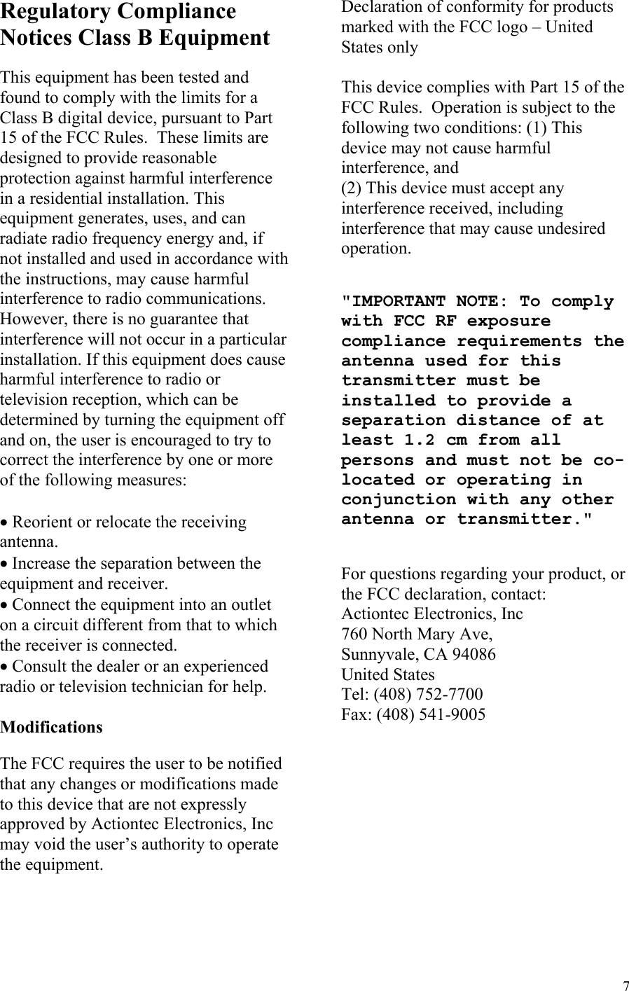  7Regulatory Compliance Notices Class B Equipment  This equipment has been tested and found to comply with the limits for a Class B digital device, pursuant to Part 15 of the FCC Rules.  These limits are designed to provide reasonable protection against harmful interference in a residential installation. This equipment generates, uses, and can radiate radio frequency energy and, if not installed and used in accordance with the instructions, may cause harmful interference to radio communications.  However, there is no guarantee that interference will not occur in a particular installation. If this equipment does cause harmful interference to radio or television reception, which can be determined by turning the equipment off and on, the user is encouraged to try to correct the interference by one or more of the following measures:  • Reorient or relocate the receiving antenna. • Increase the separation between the equipment and receiver. • Connect the equipment into an outlet on a circuit different from that to which the receiver is connected. • Consult the dealer or an experienced radio or television technician for help.  Modifications  The FCC requires the user to be notified that any changes or modifications made to this device that are not expressly approved by Actiontec Electronics, Inc may void the user’s authority to operate the equipment.  Declaration of conformity for products marked with the FCC logo – United States only  This device complies with Part 15 of the FCC Rules.  Operation is subject to the following two conditions: (1) This device may not cause harmful interference, and  (2) This device must accept any interference received, including interference that may cause undesired   operation.   &quot;IMPORTANT NOTE: To comply with FCC RF exposure compliance requirements the antenna used for this transmitter must be installed to provide a separation distance of at least 1.2 cm from all persons and must not be co-located or operating in conjunction with any other antenna or transmitter.&quot;   For questions regarding your product, or the FCC declaration, contact: Actiontec Electronics, Inc 760 North Mary Ave, Sunnyvale, CA 94086 United States Tel: (408) 752-7700  Fax: (408) 541-9005  