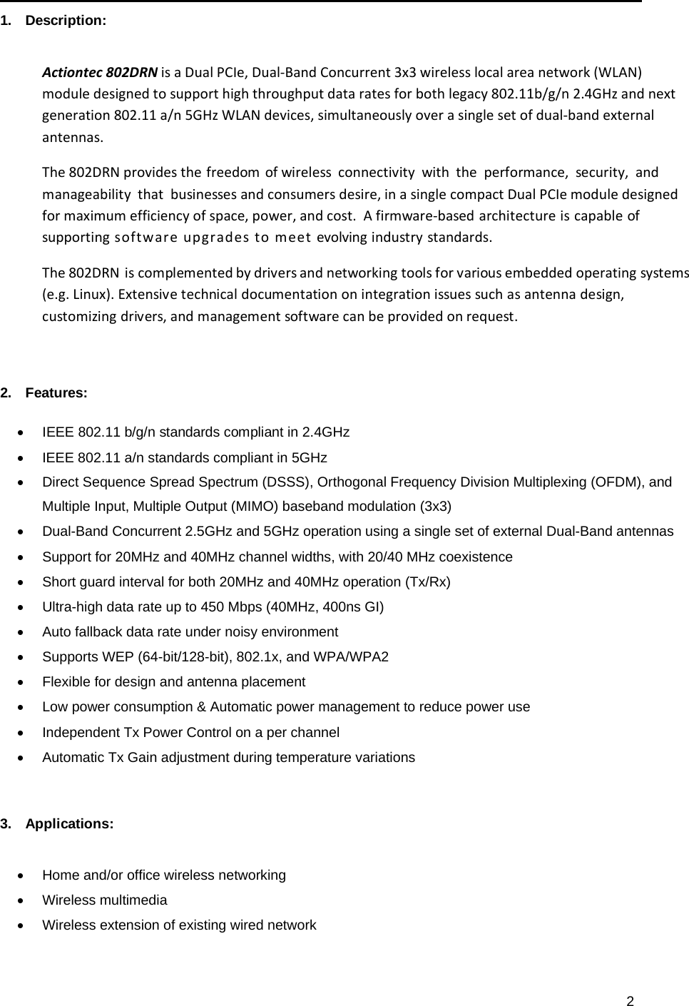 2   1.   Description:   Actiontec802DRNisaDualPCIe,Dual‐BandConcurrent3x3wirelesslocalareanetwork(WLAN)moduledesignedtosupporthighthroughputdataratesforbothlegacy802.11b/g/n2.4GHzandnextgeneration802.11a/n5GHzWLANdevices,simultaneouslyoverasinglesetofdual‐bandexternalantennas.The802DRNprovidesthefreedomofwirelessconnectivitywiththeperformance,security,andmanageabilitythatbusinessesandconsumersdesire,inasinglecompactDualPCIemoduledesignedformaximumefficiencyofspace,power,andcost.Afirmware‐basedarchitectureiscapableofsupportingsoftwareupgradestomeetevolvingindustrystandards.The802DRNiscomplementedbydriversandnetworkingtoolsforvariousembeddedoperatingsystems(e.g.Linux).Extensivetechnicaldocumentationonintegrationissuessuchasantennadesign,customizingdrivers,andmanagementsoftwarecanbeprovidedonrequest.   2.   Features:   IEEE 802.11 b/g/n standards compliant in 2.4GHz   IEEE 802.11 a/n standards compliant in 5GHz   Direct Sequence Spread Spectrum (DSSS), Orthogonal Frequency Division Multiplexing (OFDM), and Multiple Input, Multiple Output (MIMO) baseband modulation (3x3)   Dual-Band Concurrent 2.5GHz and 5GHz operation using a single set of external Dual-Band antennas   Support for 20MHz and 40MHz channel widths, with 20/40 MHz coexistence   Short guard interval for both 20MHz and 40MHz operation (Tx/Rx)   Ultra-high data rate up to 450 Mbps (40MHz, 400ns GI)   Auto fallback data rate under noisy environment   Supports WEP (64-bit/128-bit), 802.1x, and WPA/WPA2   Flexible for design and antenna placement   Low power consumption &amp; Automatic power management to reduce power use   Independent Tx Power Control on a per channel   Automatic Tx Gain adjustment during temperature variations    3.   Applications:     Home and/or office wireless networking  Wireless multimedia   Wireless extension of existing wired network 