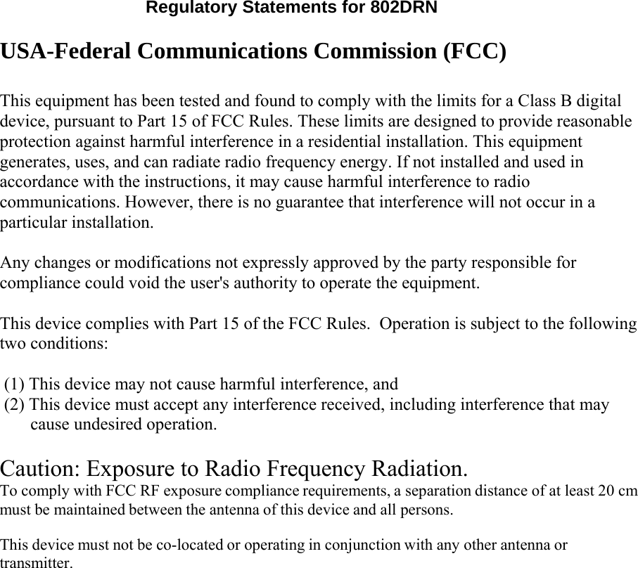   Regulatory Statements for 802DRN  USA-Federal Communications Commission (FCC)   This equipment has been tested and found to comply with the limits for a Class B digital device, pursuant to Part 15 of FCC Rules. These limits are designed to provide reasonable protection against harmful interference in a residential installation. This equipment generates, uses, and can radiate radio frequency energy. If not installed and used in accordance with the instructions, it may cause harmful interference to radio communications. However, there is no guarantee that interference will not occur in a particular installation.  Any changes or modifications not expressly approved by the party responsible for compliance could void the user&apos;s authority to operate the equipment.  This device complies with Part 15 of the FCC Rules.  Operation is subject to the following two conditions:  (1) This device may not cause harmful interference, and (2) This device must accept any interference received, including interference that may cause undesired operation.  Caution: Exposure to Radio Frequency Radiation. To comply with FCC RF exposure compliance requirements, a separation distance of at least 20 cm must be maintained between the antenna of this device and all persons.  This device must not be co-located or operating in conjunction with any other antenna or transmitter. 