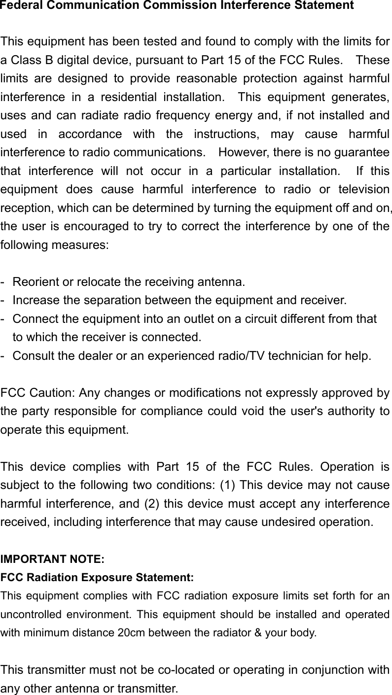 Federal Communication Commission Interference Statement  This equipment has been tested and found to comply with the limits for a Class B digital device, pursuant to Part 15 of the FCC Rules.    These limits are designed to provide reasonable protection against harmful interference in a residential installation.  This equipment generates, uses and can radiate radio frequency energy and, if not installed and used in accordance with the instructions, may cause harmful interference to radio communications.    However, there is no guarantee that interference will not occur in a particular installation.  If this equipment does cause harmful interference to radio or television reception, which can be determined by turning the equipment off and on, the user is encouraged to try to correct the interference by one of the following measures:  -  Reorient or relocate the receiving antenna. -  Increase the separation between the equipment and receiver. -  Connect the equipment into an outlet on a circuit different from that to which the receiver is connected. -  Consult the dealer or an experienced radio/TV technician for help.  FCC Caution: Any changes or modifications not expressly approved by the party responsible for compliance could void the user&apos;s authority to operate this equipment.  This device complies with Part 15 of the FCC Rules. Operation is subject to the following two conditions: (1) This device may not cause harmful interference, and (2) this device must accept any interference received, including interference that may cause undesired operation.  IMPORTANT NOTE: FCC Radiation Exposure Statement: This equipment complies with FCC radiation exposure limits set forth for an uncontrolled environment. This equipment should be installed and operated with minimum distance 20cm between the radiator &amp; your body.  This transmitter must not be co-located or operating in conjunction with any other antenna or transmitter. 