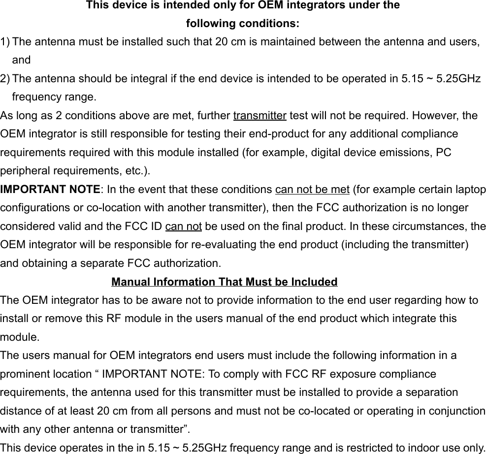  This device is intended only for OEM integrators under thefollowing conditions:1) The antenna must be installed such that 20 cm is maintained between the antenna and users,and2) The antenna should be integral if the end device is intended to be operated in 5.15 ~ 5.25GHzfrequency range.As long as 2 conditions above are met, further transmitter test will not be required. However, theOEM integrator is still responsible for testing their end-product for any additional compliancerequirements required with this module installed (for example, digital device emissions, PCperipheral requirements, etc.).IMPORTANT NOTE: In the event that these conditions can not be met (for example certain laptopconfigurations or co-location with another transmitter), then the FCC authorization is no longerconsidered valid and the FCC ID can not be used on the final product. In these circumstances, theOEM integrator will be responsible for re-evaluating the end product (including the transmitter)and obtaining a separate FCC authorization.Manual Information That Must be IncludedThe OEM integrator has to be aware not to provide information to the end user regarding how toinstall or remove this RF module in the users manual of the end product which integrate thismodule.The users manual for OEM integrators end users must include the following information in aprominent location “ IMPORTANT NOTE: To comply with FCC RF exposure compliancerequirements, the antenna used for this transmitter must be installed to provide a separationdistance of at least 20 cm from all persons and must not be co-located or operating in conjunctionwith any other antenna or transmitter”.This device operates in the in 5.15 ~ 5.25GHz frequency range and is restricted to indoor use only.