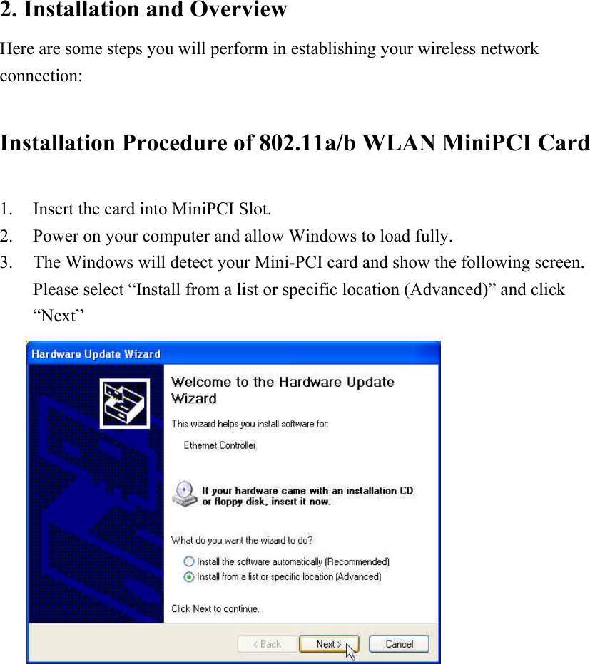 2. Installation and Overview Here are some steps you will perform in establishing your wireless network connection:  Installation Procedure of 802.11a/b WLAN MiniPCI Card  1. Insert the card into MiniPCI Slot. 2. Power on your computer and allow Windows to load fully. 3. The Windows will detect your Mini-PCI card and show the following screen. Please select “Install from a list or specific location (Advanced)” and click “Next”              