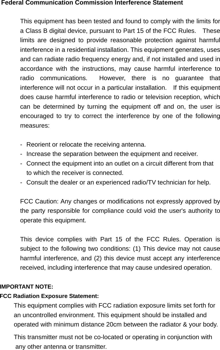 Federal Communication Commission Interference Statement  This equipment has been tested and found to comply with the limits for a Class B digital device, pursuant to Part 15 of the FCC Rules.    These limits are designed to provide reasonable protection against harmful interference in a residential installation. This equipment generates, uses and can radiate radio frequency energy and, if not installed and used in accordance with the instructions, may cause harmful interference to radio communications.  However, there is no guarantee that interference will not occur in a particular installation.    If this equipment does cause harmful interference to radio or television reception, which can be determined by turning the equipment off and on, the user is encouraged to try to correct the interference by one of the following measures:  -  Reorient or relocate the receiving antenna. -  Increase the separation between the equipment and receiver. -  Connect the equipment into an outlet on a circuit different from that to which the receiver is connected. -  Consult the dealer or an experienced radio/TV technician for help.  FCC Caution: Any changes or modifications not expressly approved by the party responsible for compliance could void the user&apos;s authority to operate this equipment.  This device complies with Part 15 of the FCC Rules. Operation is subject to the following two conditions: (1) This device may not cause harmful interference, and (2) this device must accept any interference received, including interference that may cause undesired operation.  IMPORTANT NOTE: FCC Radiation Exposure Statement: This equipment complies with FCC radiation exposure limits set forth for an uncontrolled environment. This equipment should be installed and operated with minimum distance 20cm between the radiator &amp; your body. This transmitter must not be co-located or operating in conjunction with any other antenna or transmitter.  