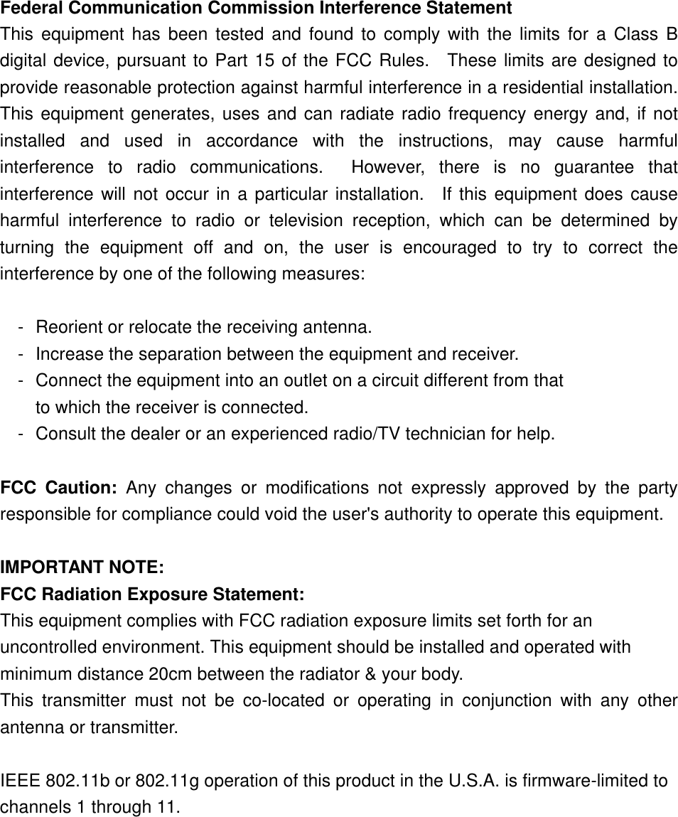  Federal Communication Commission Interference Statement This equipment has been tested and found to comply with the limits for a Class B digital device, pursuant to Part 15 of the FCC Rules.  These limits are designed to provide reasonable protection against harmful interference in a residential installation. This equipment generates, uses and can radiate radio frequency energy and, if not installed and used in accordance with the instructions, may cause harmful interference  to radio communications.  However, there is no guarantee that interference will not occur in a particular installation.  If this equipment does cause harmful interference to radio or television reception, which can be determined by turning the equipment off and on, the user is encouraged to try to correct the interference by one of the following measures:  - Reorient or relocate the receiving antenna. - Increase the separation between the equipment and receiver. - Connect the equipment into an outlet on a circuit different from that to which the receiver is connected. - Consult the dealer or an experienced radio/TV technician for help.  FCC Caution: Any changes or modifications not expressly approved by the party responsible for compliance could void the user&apos;s authority to operate this equipment.  IMPORTANT NOTE: FCC Radiation Exposure Statement: This equipment complies with FCC radiation exposure limits set forth for an uncontrolled environment. This equipment should be installed and operated with minimum distance 20cm between the radiator &amp; your body. This transmitter must not be co-located or operating in conjunction with any other antenna or transmitter.  IEEE 802.11b or 802.11g operation of this product in the U.S.A. is firmware-limited to channels 1 through 11.  