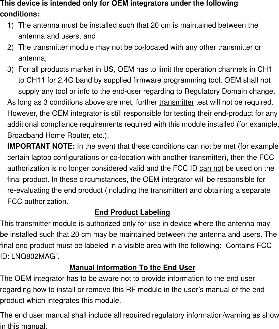  This device is intended only for OEM integrators under the following conditions: 1) The antenna must be installed such that 20 cm is maintained between the antenna and users, and   2) The transmitter module may not be co-located with any other transmitter or antenna,   3) For all products market in US, OEM has to limit the operation channels in CH1 to CH11 for 2.4G band by supplied firmware programming tool. OEM shall not supply any tool or info to the end-user regarding to Regulatory Domain change. As long as 3 conditions above are met, further transmitter test will not be required. However, the OEM integrator is still responsible for testing their end-product for any additional compliance requirements required with this module installed (for example, Broadband Home Router, etc.). IMPORTANT NOTE: In the event that these conditions can not be met (for example certain laptop configurations or co-location with another transmitter), then the FCC authorization is no longer considered valid and the FCC ID can not be used on the final product. In these circumstances, the OEM integrator will be responsible for re-evaluating the end product (including the transmitter) and obtaining a separate FCC authorization. End Product Labeling This transmitter module is authorized only for use in device where the antenna may be installed such that 20 cm may be maintained between the antenna and users. The final end product must be labeled in a visible area with the following: “Contains FCC ID: LNQ802MAG”.  Manual Information To the End User The OEM integrator has to be aware not to provide information to the end user regarding how to install or remove this RF module in the user’s  manual of the end product which integrates this module. The end user manual shall include all required regulatory information/warning as show in this manual.      